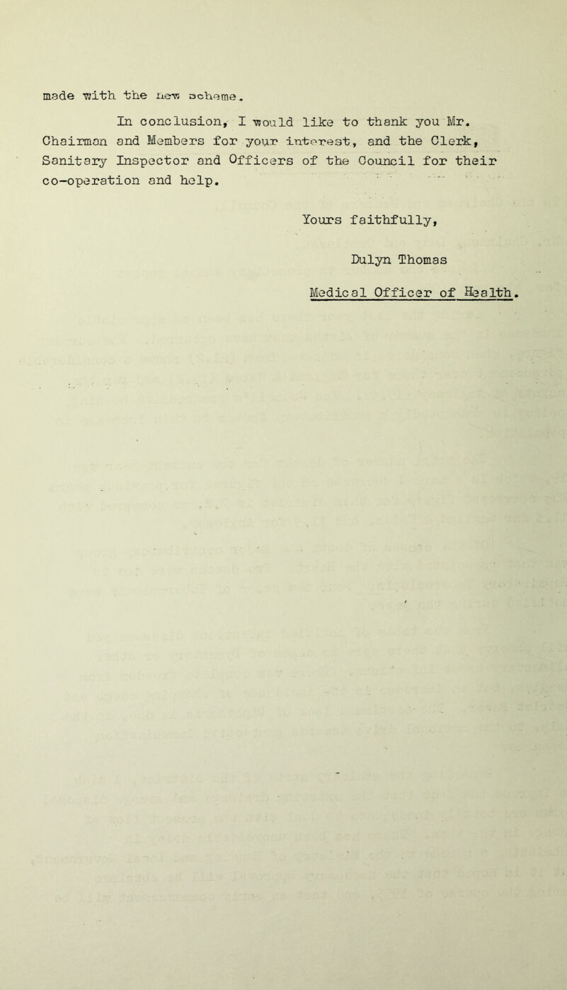 made ■with the new scheme. In conclusion, I would like to thank you Mr. Ghairmon and Members for your interest, and the Clerk, Sanitary Inspector and Officers of the Council for their co-operation and help. Yours faithfully, fulyn Thomas Medical Officer of Health.