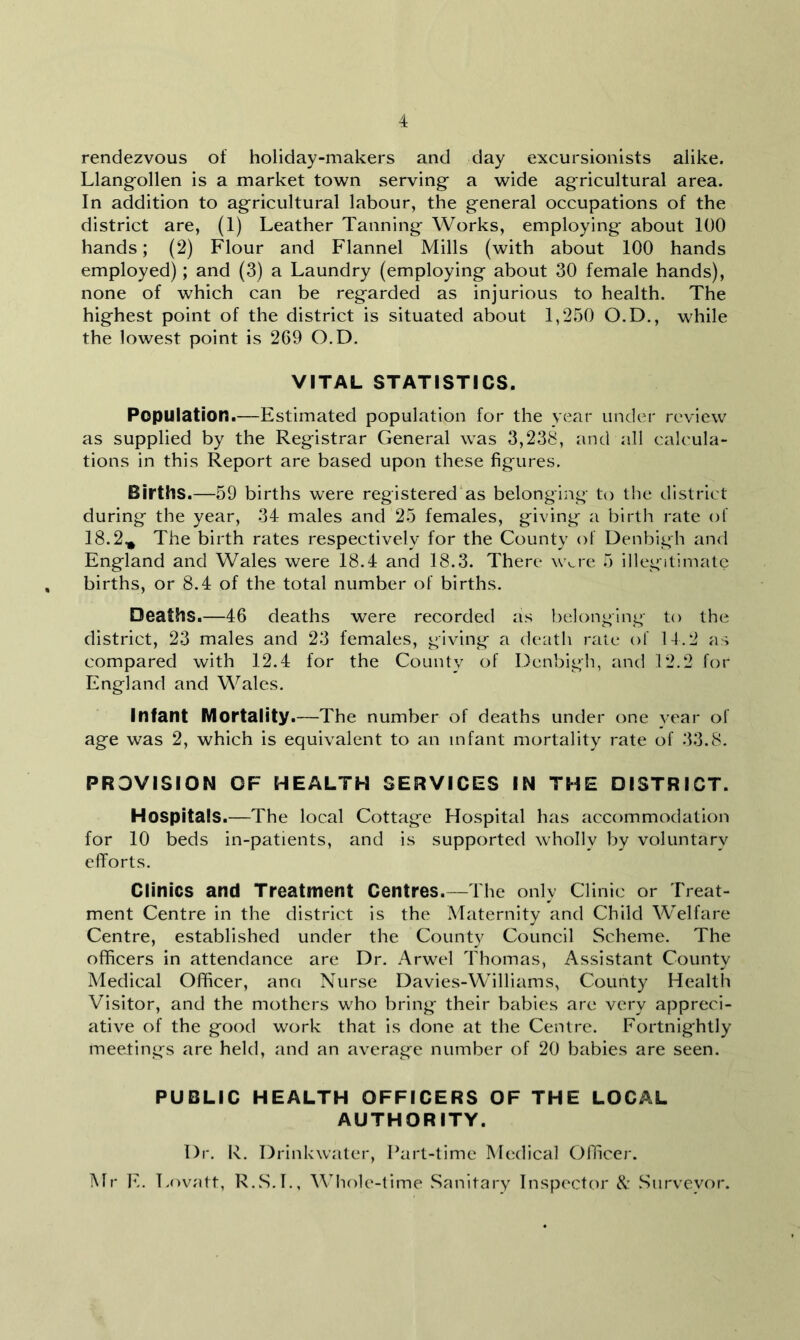 rendezvous of holiday-makers and day excursionists alike. Llangollen is a market town serving a wide agricultural area. In addition to agricultural labour, the general occupations of the district are, (1) Leather Tanning Works, employing about 100 hands; (2) Flour and Flannel Mills (with about 100 hands employed); and (3) a Laundry (employing about 30 female hands), none of which can be regarded as injurious to health. The highest point of the district is situated about 1,250 O.D., while the lowest point is 269 O.D. VITAL STATISTICS. Population.—Estimated population for the year under review as supplied by the Registrar General was 3,238, and all calcula- tions in this Report are based upon these figures. Births.—59 births were registered as belonging to the district during the year, 34 males and 25 females, giving a birth rate of 18.2.* The birth rates respectively for the County of Denbigh and England and Wales were 18.4 and 18.3. There wvre 5 illegitimate births, or 8.4 of the total number of births. Deaths.—46 deaths were recorded as belonging to the district, 23 males and 23 females, giving a death rate of 14.2 as compared with 12.4 for the County of Denbigh, and 12.2 for England and Wales. Infant Mortality.—The number of deaths under one year of age was 2, which is equivalent to an infant mortality rate of 33.8. PROVISION OF HEALTH SERVICES IN THE DISTRICT. Hospitals.—The local Cottage Hospital has accommodation for 10 beds in-patients, and is supported wholly by voluntary efforts. Clinics and Treatment Centres.—The only Clinic or Treat- ment Centre in the district is the Maternity and Child Welfare Centre, established under the County Council Scheme. The officers in attendance are Dr. Arwel Thomas, Assistant County Medical Officer, ana Nurse Davies-Williams, County Health Visitor, and the mothers who bring their babies are very appreci- ative of the good work that is done at the Centre. Fortnightly meetings are held, and an average number of 20 babies are seen. PUBLIC HEALTH OFFICERS OF THE LOCAL AUTHORITY. Dr. R. Drinkwater, Part-time Medical Officer. Mr E. Lovatt, R.S.L, Whole-time Sanitary Inspector & Surveyor.