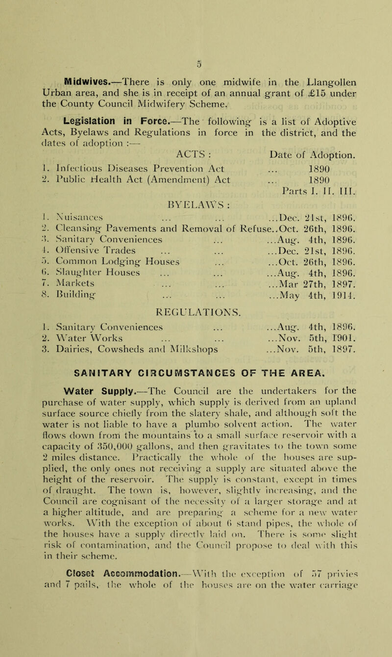 Midwives.—There is only one midwife in the Llangollen Urban area, and she is in receipt of an annual grant of £15 under the County Council Midwifery Scheme. Legislation in Force.—The following is a list of Adoptive Acts, Byelaws and Regulations in force in the district, and the dates of adoption :— ACTS : Date of Adoption. 1. Infectious Diseases Prevention Act 1890 2. Public Health Act (Amendment) Act 1890 Parts I. II. III. BYELAWS : L Nuisances .Dec. 21st, 1896. 2. Cleansing Pavements and Removal of Refuse. .Oct. 26th, 1896. • >. Sanitary Conveniences .Aug. 4th, 1896. 4. Offensive Trades .Dec. 21st, 1896. 5. Common Lodging Houses .Oct. 26th, 1896. 0. Slaughter Houses .Aug. 4th, 1896. 7. Markets ... .Mar 27th, 1897. 8. Building ..May 4th, 1931. REGULATIONS. 1. Sanitary Conveniences .Aug. 4th, 1896. 2. Water Works .Nov. 5th, 1901. 3. Dairies, Cowsheds and Milkshops .Nov. 5 th, 1897. SANITARY CIRCUMSTANCES OF THE AREA. Water Supply.—The Council are the undertakers for the purchase of water supply, which supply is derived from an upland surface source chiefly from the slatery shale, and although solt the water is not liable to have a plumho solvent action. The water flows down from the mountains to a small surface reservoir with a capacity of 350,000 gallons, and then gravitates to the town some 2 miles distance. Practically the whole of the houses are sup- plied, the only ones not receiving a supply are situated above the height of the reservoir. The supply is constant, except in times of draught. The town is, however, slightlv increasing, and the Council are cognisant of the necessity of a larger storage and at a higher altitude, and are preparing a scheme for a new water works. With the exception of about 6 stand pipes, the whole of the houses have a supply directly laid on. There is some slight risk of contamination, and the Council propose to deal with this in their scheme. Closet Accommodation.—With the exception of 57 privies and 7 pails, the whole of the houses are on the water carriage