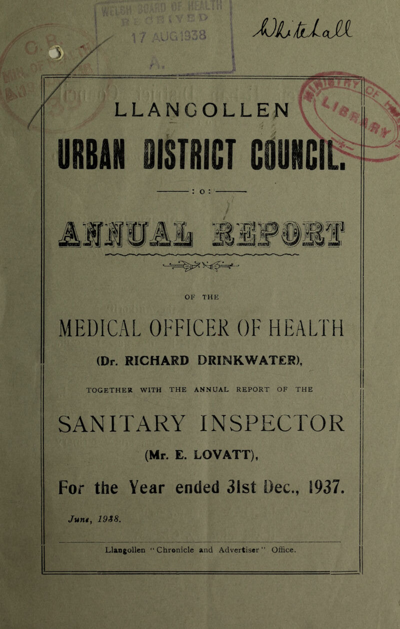 JJLUJU % '/ LLANGOLLEN URBAN 9ISTRICT COUNCIL o : Mill! Ilf #11 OF THE MEDICAL OFFICER OE HEALTH (Dr. RICHARD DRINKWATER), TOGETHER WITH THE ANNUAL REPORT OF THE SANITARY INSPECTOR (Mr. E. LOVATT), For the Year ended 31st Dec., 1937. Juniy 19&8. Llangollen “Chronicle and Advertiser” Office.