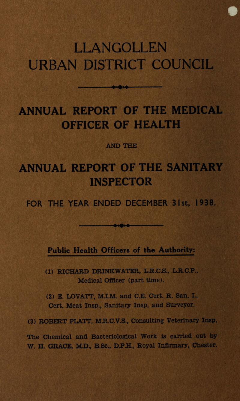 LLANGOLLEN URBAN DISTRICT COUNCIL ANNUAL REPORT OF THE MEDICAL OFFICER OF HEALTH AND THE ANNUAL REPORT OF THE SANITARY INSPECTOR FOR THE YEAR ENDED DECEMBER 31st, 1938. Public Health Officers of the Authority: (1) RICHARD DRINKWATER, L.R.C.S., LJR.C.P., Medical Officer (part time). (2) E. LOVATT, M.I.M. and C.E. Cert. R. San. I., Cert. Meat Insp., Sanitary Insp. and Surveyor. (3) ROBERT PLATT, M.R.C.V.S., Consulting Veterinary Insp. The Chemical and Bacteriological Work is carried out by W. H. GRACE, M.D., B.Sc., DP.H., Royal Infirmary, Chester.