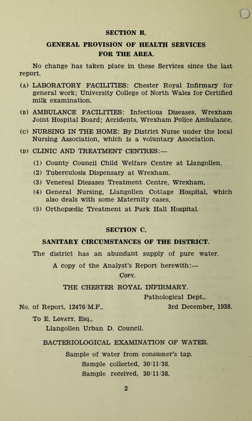 SECTION B. GENERAL PROVISION OF HEALTH SERVICES FOR THE AREA. No change has taken place in these Services since the last report. (a) LABORATORY FACILITIES: Chester Royal Infirmary for general work; University College of North Wales for Certified milk examination. (b) AMBULANCE FACILITIES: Infectious Diseases, Wrexham Joint Hospital Board; Accidents, Wrexham Police Ambulance. (c) NURSING IN THE HOME: By District Nurse under the local Nursing Association, which is a voluntary Association. (D) CLINIC AND TREATMENT CENTRES:— (1) County Council Child Welfare Centre at Llangollen. (2) Tuberculosis Dispensary at Wrexham. (3) Venereal Diesases Treatment Centre, Wrexham. (4) General Nursing, Llangollen Cottage Hospital, which also deals with some Maternity cases. (5) Orthopaedic Treatment at Park Hall Hospital. SECTION C. SANITARY CIRCUMSTANCES OF THE DISTRICT. The district has an abundant supply of pure water. A copy of the Analyst’s Report herewith:— Copy. THE CHESTER ROYAL INFIRMARY. Pathological Dept., No. of Report, 12476/M.F., 3rd December, 1938. To E. Lovatt, Esq., Llangollen Urban D. Council. BACTERIOLOGICAL EXAMINATION OF WATER. Sample of water from consumer’s tap. Sample collected, 30/11/38. Sample received, 30/11/38.