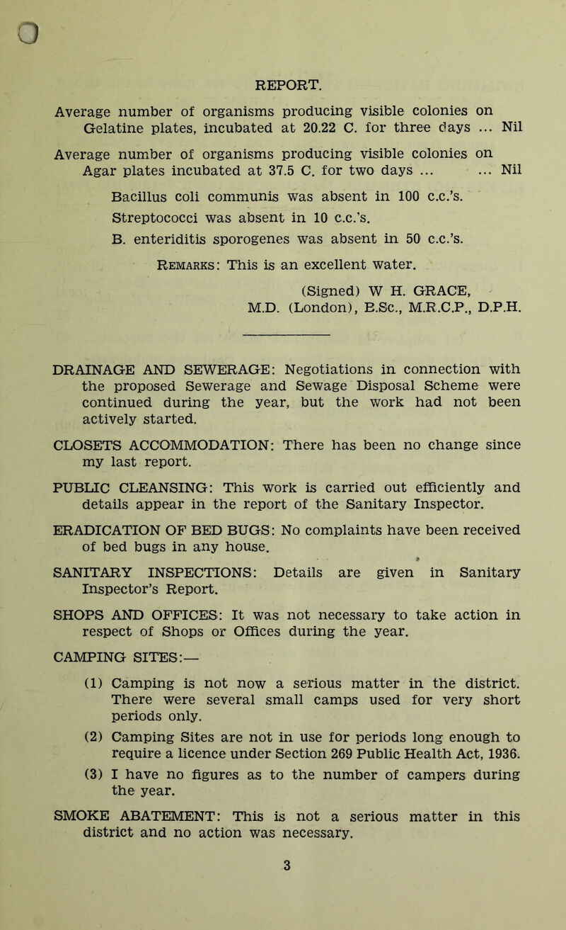 REPORT. Average number of organisms producing visible colonies on Gelatine plates, incubated at 20.22 C. for three days ... Nil Average number of organisms producing visible colonies on Agar plates incubated at 37.5 C. for two days ... ... Nil Bacillus coli communis was absent in 100 c.c.’s. Streptococci was absent in 10 c.c.’s. B. enteriditis sporogenes was absent in 50 c.c.’s. Remarks: This is an excellent water. (Signed) W H. GRACE, M.D. (London), B.Se., M.R.C.P., D.P.H. DRAINAGE AND SEWERAGE: Negotiations in connection with the proposed Sewerage and Sewage Disposal Scheme were continued during the year, but the work had not been actively started. CLOSETS ACCOMMODATION: There has been no change since my last report. PUBLIC CLEANSING: This work is carried out efficiently and details appear in the report of the Sanitary Inspector. ERADICATION OF BED BUGS: No complaints have been received of bed bugs in any house. SANITARY INSPECTIONS: Details are given in Sanitary Inspector’s Report. SHOPS AND OFFICES: It was not necessary to take action in respect of Shops or Offices during the year. CAMPING SITES:— (1) Camping is not now a serious matter in the district. There were several small camps used for very short periods only. (2) Camping Sites are not in use for periods long enough to require a licence under Section 269 Public Health Act, 1936. (3) I have no figures as to the number of campers during the year. SMOKE ABATEMENT: This is not a serious matter in this district and no action was necessary.