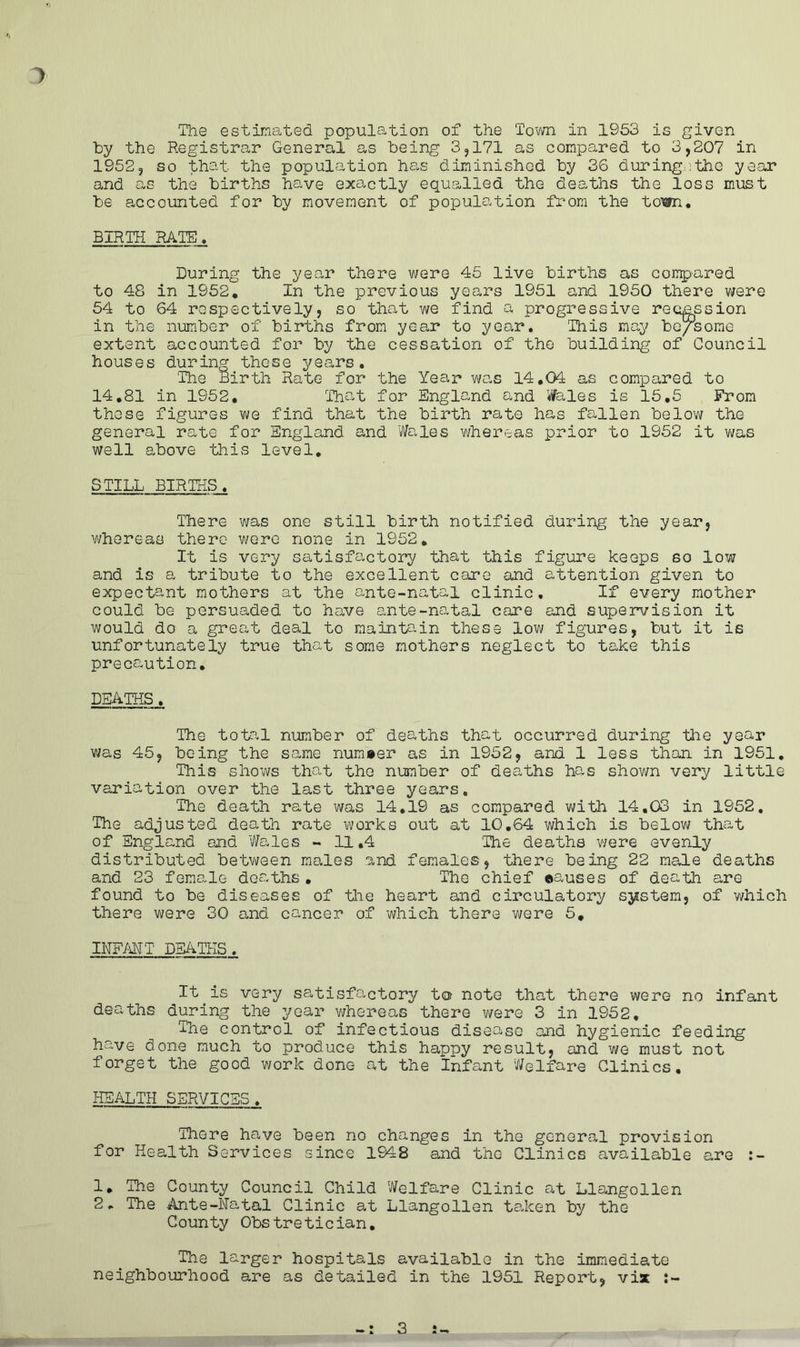 7 The estimated population of the Town in 1953 is given by the Registrar General as being 3,171 as compared to 3,207 in 1952, so that the population has diminished by 36 during..the year and as the births have exactly equalled the deaths the loss must be accounted for by movement of population from the town. BIRTH RATE. During the year there were 45 live births as compared to 48 in 1952. In the previous years 1951 and 1950 there were 54 to 64 respectively, so that we find a progressive recess ion in the number of births from year to year. This may be/some extent accounted for by the cessation of the building of Council houses during these years. The Birth Rate for the Year was 14.04 as compared to 14.81 in 1952. That for England and Wales is 15.5 From those figures we find that the birth rate has fallen below the general rate for England and Wales whereas prior to 1952 it was well above this level. STILL BIRTHS. There was one still birth notified during the year, whereas there were none in 1952. It is very satisfactory that this figure keeps so low and is a tribute to the excellent care and attention given to expectant mothers at the ante-natal clinic. If every mother could be persuaded to have ante-natal care and supervision it would do a great deal to maintain these low figures, but it is unfortunately true that some mothers neglect to take this precaution. DEATHS. The total number of deaths that occurred during the year was 45, being the same number as in 1952, and 1 less than in 1951. This shows that the number of deaths has shown very little variation over the last three years. The death rate was 14.19 as compared with 14.03 in 1952, The adjusted death rate works out at 10.64 which is below that of England and Wales - 11,4 The deaths v/ere evenly distributed between males and females, there being 22 male deaths and 23 female deaths. The chief causes of death are found to be diseases of the heart and circulatory system, of which there were 30 and cancer of which there were 5. INFANT DEATHS. It is very satisfactory to note that there were no infant deaths during the year whereas there were 3 in 1952, The control of infectious disease and hygienic feeding have done much to produce this happy result, and we must not forget the good work done at the Infant Welfare Clinics. HEALTH SERVICES. There have been no changes in the general provision for Health Services since 1948 and the Clinics available are 1. The County Council Child Welfare Clinic at Llangollen 2* The Ante-Natal Clinic at Llangollen taken by the County Obstretician. The larger hospitals available in the immediate neighbourhood are as detailed in the 1951 Report, vix 3