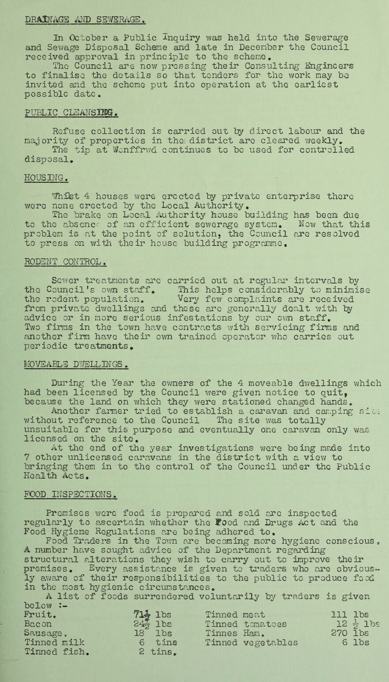 DRAINAGE AND SEWERAGE. In October a Public Inquiry was held into the Sewerage and Sewage Disposal Scheme and late in December the Council received approval in principle to the scheme. The Council are now pressing their Consulting* .Engineers to finalise the details so that tenders for the work may be invited and the scheme put into operation at the earliest possible date. PUBLIC CIEANSIEBS. Refuse collection is carried out by direct labour and the majority of properties in the: district are cleared weekly. The tip at Wonffrwd continues to be used for controlled disposal. HOUSING. PHiiOst 4 houses were erected by private enterprise there were none erected by the Local Authority. The brake on Local Authority house building has been due to the absence of an efficient sewerage system. Now that this problem is at the point of solution, the Council are resolved to press on with their house building programme. RODENT CONTROL. Sewer treatments are carried out at regular intervals by the Council's own staff. This helps considerably to minimise the rodent population. Very few complaints are received from private dwellings and these arc generally dealt with by advice or in more serious infestations by our own staff. Two firms in the town have contracts with servicing firms and another firm have their own trained operator who carries out periodic treatments. MOVEABLE DWELLINGS. During the Year the owners of the 4 moveable dwellings which had been licensed by the Council were given notice to quit, because the land on which they were stationed changed hands. Another farmer tried to establish a caravan and camping sic-: without reference to the Council The site was totally unsuitable for this purpose and eventually one caravan only was licensed on the site. At the end of the yean investigations- were being made into 7 other unlicensed caravans in the district 'with a view to bringing them in to the control of the Council under the Public Health Acts. FOOD INSPECTIONS. Premises were food is prepared and sold axe inspected regularly to ascertain whether the Food and Drugs Act and the Food Hygiene Regulations are being adhered to. Food Traders in the Town are becoming more hygiene conscious, A number have sought advice of the Department regarding structured, alterations they wish to caxry out to improve their premises. Every assistance is given to traders who axe obvious- ly awaxe of their responsibilities to the public to produce food in the most hygienic circumstances. A list of foods surrendered voluntaxily by traders is given below Fruit. Bacon Sausage. Tinned milk Tinned fish. 714- lbs 24§ lbs 18 lbs 6 tins 2 tins. Tinned mea.t Tinned tomatoes Tinnes Ham. Tinned vegetables 111 lbs 12 J lbs 270 lbs 6 lbs