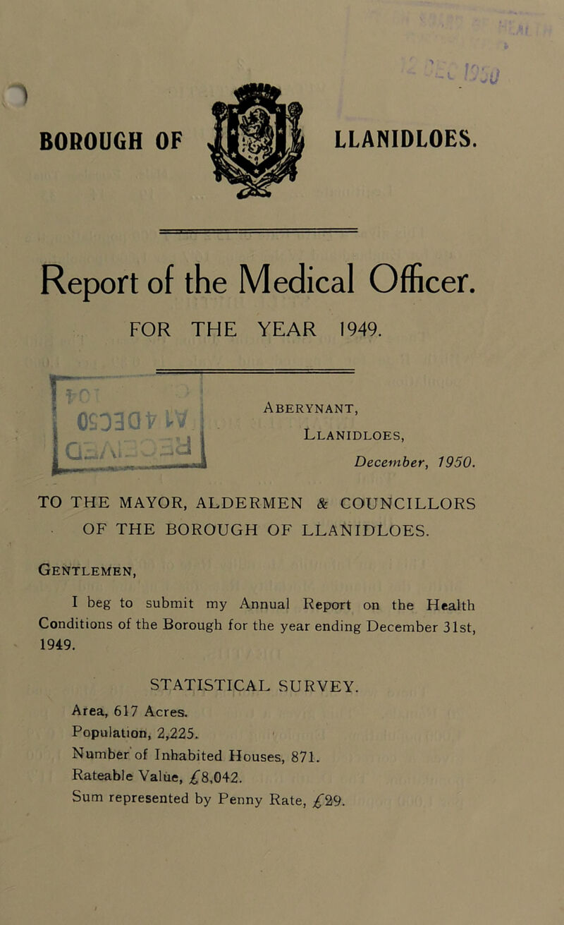 BOROUGH OF Report of the Medical Officer. FOR THE YEAR 1949. r~ ! fr' OSOBQt' *1 ~ ■ i Vi - - •— Aberynant, Llanidloes, December, 1950. TO THE MAYOR, ALDERMEN & COUNCILLORS OF THE BOROUGH OF LLANIDLOES. Gentlemen, I beg to submit my Annual Report on the Health Conditions of the Borough for the year ending December 31st, 1949. STATISTICAL SURVEY. Area, 617 Acres. Population, 2,225. Number of Inhabited Houses, 871. Rateable Value, £8,042. Sum represented by Penny Rate, £29.