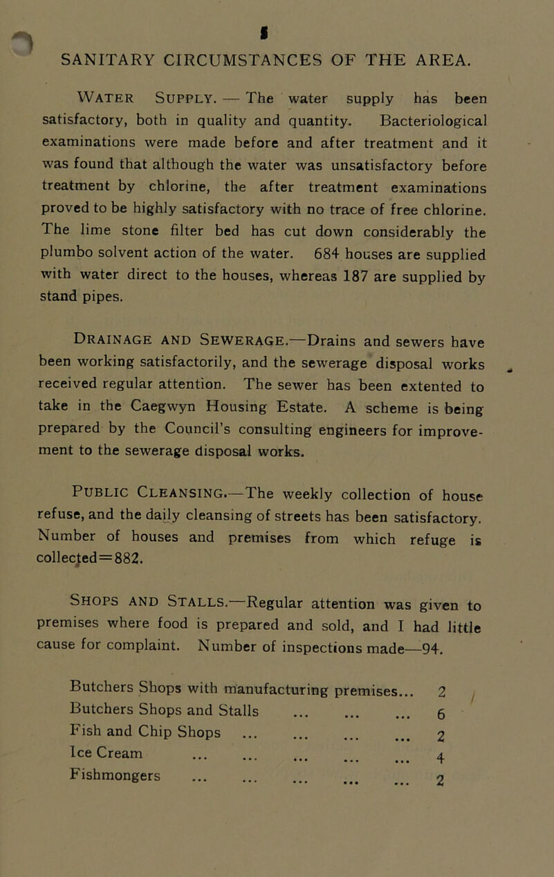 I SANITARY CIRCUMSTANCES OF THE AREA. Water Supply. — The water supply has been satisfactory, both in quality and quantity. Bacteriological examinations were made before and after treatment and it was found that although the water was unsatisfactory before treatment by chlorine, the after treatment examinations proved to be highly satisfactory with no trace of free chlorine. The lime stone filter bed has cut down considerably the plumbo solvent action of the water. 684 houses are supplied with water direct to the houses, whereas 187 are supplied by stand pipes. Drainage and Sewerage.—Drains and sewers have been working satisfactorily, and the sewerage disposal works received regular attention. The sewer has been extented to take in the Caegwyn Housing Estate. A scheme is being prepared by the Council’s consulting engineers for improve- ment to the sewerage disposal works. Public Cleansing.—The weekly collection of house refuse, and the daily cleansing of streets has been satisfactory. Number of houses and premises from which refuge is collected = 882. Shops and Stalls.—Regular attention was given to premises where food is prepared and sold, and I had little cause for complaint. Number of inspections made—94. Butchers Shops with manufacturing premises... 2 Butchers Shops and Stalls ... 6 Fish and Chip Shops ... 2 Ice Cream 4