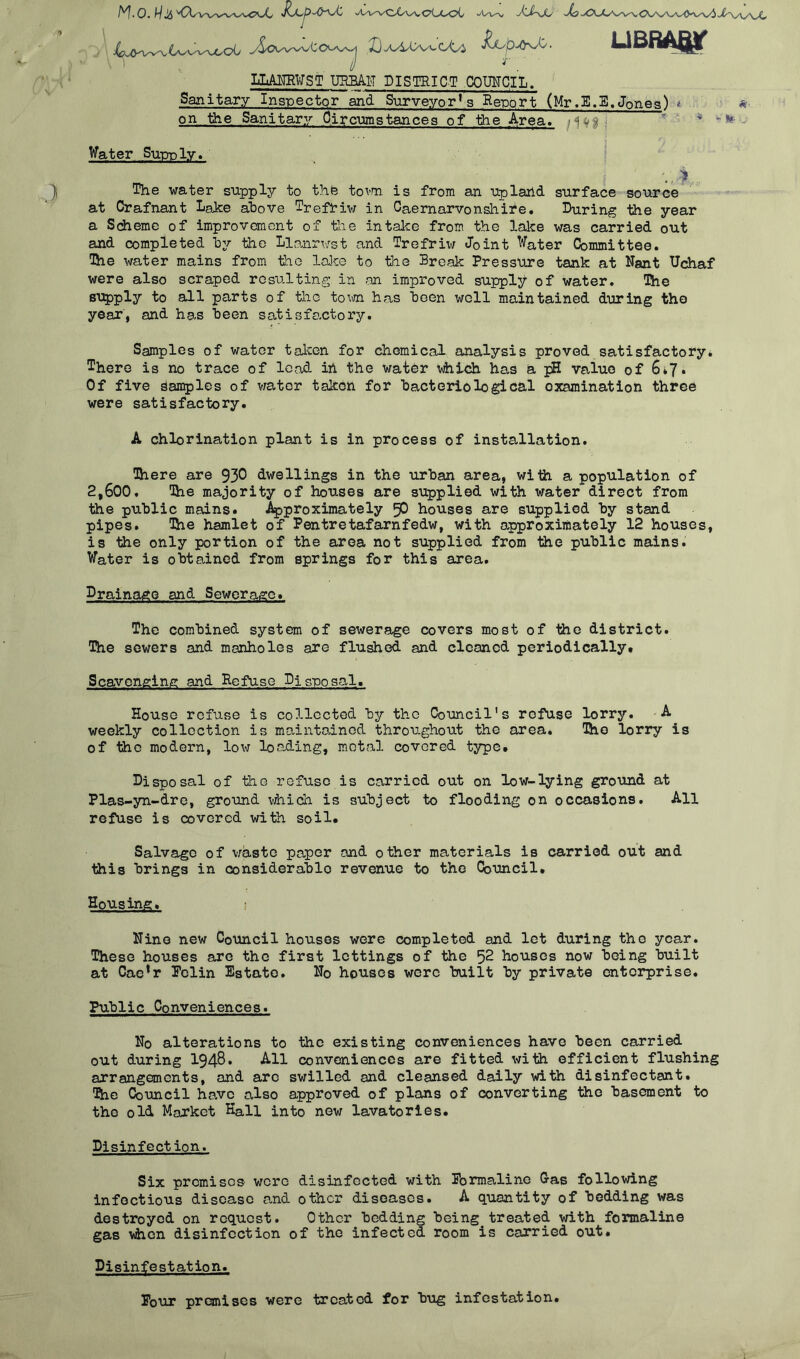 . 4^^twv^o0 y^v^Cov^ I)^4A>vv'oU i^OJyX. LLANRWST URBAN DISTRICT COUNCIL. UBBAQT Sanitary Inspector and Surveyors Beuort (Mr.E.3.Jones) * on the Sanitary Circumstances of the Area. / i w Water Supply* V, f The water supply to the town is from an upland, surface source at Crafnant Lake above Trefriw in Caernarvonshire. During the year a Scheme of improvement of the intake from the lake was carried out and completed by the Llanrwst and Trefriv/ Joint Water Committee. The water mains from the lake to the Break Pressure tank at Nant Uchaf were also scraped resulting in an improved supply of water. The supply to all parts of tiio town has been well maintained during the year', and has heen satisfactory. Samples of water taken for chemical analysis proved satisfactory. There is no trace of lead in the watSr vhich has a pH value of 6*7* Of five Samples of water taken for bacteriological examination three were satisfactory. A chlorination plant is in process of installation. There are 930 dwellings in the urban area, with a population of 2,600, The majority of houses are supplied with water direct from the public mains. Approximately 50 houses are supplied by stand pipes. Hie hamlet of Pentretafarnfedw, with approximately 12 houses, is the only portion of the area not supplied from the public mains. Water is obtained from springs for this area. Drainage and Sewerage. The combined system of sewerage covers most of the district. The sewers and manholes are flushed and cleaned periodically. Scavenging and Refuse Disposal, House refuse is collected by the Council's refuse lorry. A weekly collection is maun tod nod throughout the area. The lorry is of the modern, low loading, metal covered type. Disposal of the refuse is carried out on low-lying ground at Plas-yn-dre, ground vhich is subject to flooding on occasions. All refuse is covered with soil. Salvage of waste paper and other materials is carried out and this brings in considerable revenue to the Council. Housing. ; Nine new Council houses were completed and let during the year. These houses are the first lettings of the 52 houses now being built at Cae*r Felin Estate. No houses were built by private enterprise. Public Conveniences. No alterations to the existing conveniences have been carried out during 1948* All conveniences are fitted with efficient flushing arrangements, and arc swilled and cleansed daily with disinfectant. The Council have also approved of plans of converting the basement to the old Market Kali into new lavatories. Disinfect ion. Six premises wore disinfected with Formaline Gas following infectious disease and other diseases. A quantity of bedding was destroyed on request. Other bedding being treated with formaline gas when disinfection of the infected room is carried out. Disinfestation. Four premises were treated for bug infestation.