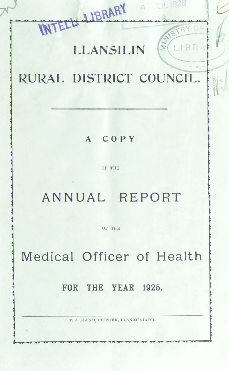 I . AA. HV ^A. -AA. ^A. ^A- LLANSILIN t j RURAL DISTRICT COUNCIL ► ► A COPY OF THE ANNUAL REPORT OF THE Medical Officer of Health FOR THE YEAR 1925. 1