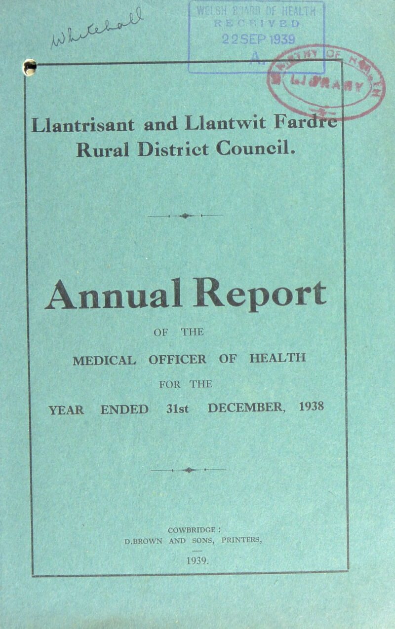 Llantrisant and Llantwit Far Rural District Council. Annual Report OF THE MEDICAL OFFICER OF HEALTH FOR THE YEAR ENDED 31st DECEMBER, 1938 COWBRIDGE : D.BROWN AND SONS, PRINTERS,