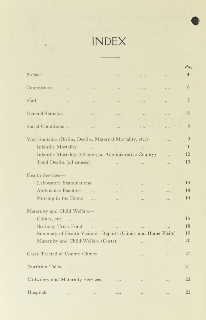 INDEX Page Preface .... .... .... .... .... 4 Committees .... .... .... .... .... 6 Staff .... .... .... .... .... .... 7 General Statistics .... .... .... .... 8 Social Conditions .... .... .... .... 8 Vital Statistics (Births, Deaths, Maternal Mortality, etc.) .... 9 Infantile Mortality .... .... 11 Infantile Mortality (Glamorgan Administrative County) .... 12 Total Deaths (all causes) .... .... .... 13 Health Services— Lahoratory Kxaminations .... .... .... 14 Ambulance Facilities .... .... .... 14 Nursing in the Home* .... .... .... .... 14 Maternity and Child Welfare— Clinics, etc .... .... .... .... 15 Birthday Trust Fund .... .... .... .... 18 Summary of Health Visitors’ Reports (Clinics and Home Visits) 19 Maternity and Child Welfare (Costs) .... .... 20 Cases Treated at County Clinics .... .... .... 21 Nutrition Talks .... .... .... .... .... 21 Midwifery and Maternity Services .... .... .... 22