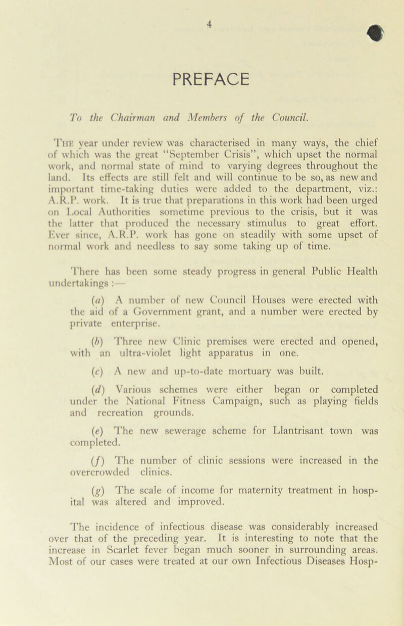 PREFACE To the Chairman and Members of the Council. The year under review was characterised in many ways, the chief of which was the great “September Crisis”, which upset the normal work, and normal state of mind to varying degrees throughout the land. Its effects are still felt and will continue to be so, as new and important time-taking duties were added to the department, viz.: A.R.P. work. It is true that preparations in this work had been urged on Local Authorities sometime previous to the crisis, but it was the latter that produced the necessary stimulus to great effort. Ever since, A.R.P. work has gone on steadily with some upset of normal work and needless to say some taking up of time. There has been some steady progress in general Public Health undertakings :— (a) A number of new Council Houses were erected with the aid of a Government grant, and a number were erected by private enterprise. (/;) Three new Clinic premises were erected and opened, with an ultra-violet light apparatus in one. (c) A new and up-to-date mortuary was built. (d) Various schemes were either began or completed under the National Fitness Campaign, such as playing fields and recreation grounds. (e) The new sewerage scheme for Llantrisant town was completed. (/) The number of clinic sessions were increased in the overcrowded clinics. (g) The scale of income for maternity treatment in hosp- ital was altered and improved. The incidence of infectious disease was considerably increased over that of the preceding year. It is interesting to note that the increase in Scarlet fever began much sooner in surrounding areas. Most of our cases were treated at our own Infectious Diseases Hosp-