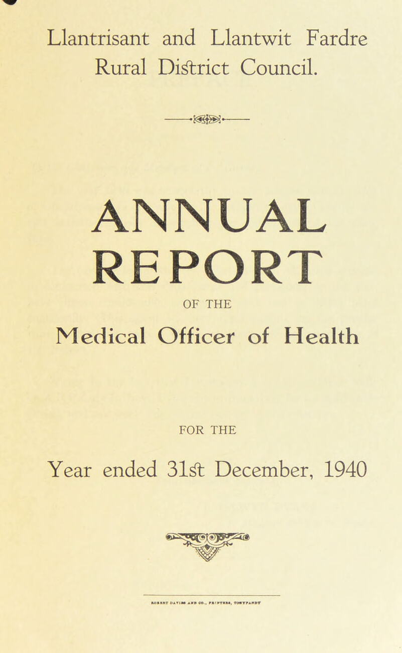 Llantrisant and Llantwit Fardre Rural District Council. ANNUAL REPORT OF THE Medical Officer of Health FOR THE Year ended 31& December, 1940 UIMT DAT1M AM* CO., MMIMTMM, TOI1