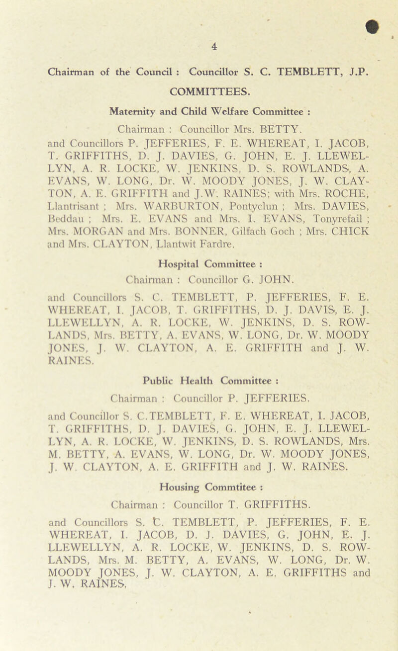 Chairman of the Council : Councillor S. C. TEMBLETT, J.P. COMMITTEES. Maternity and Child Welfare Committee : Chairman : Councillor Mrs. BETTY, and Councillors P. JEFFERIES, F. E. WHEREAT, I. JACOB, T. GRIFFITHS, D. J. DAVIES, G. JOHN, E. J. LLEWEL- LYN, A. R. LOCKE, W. JENKINS, D. S. ROWLANDS, A. EVANS, W. LONG, Dr. W. MOODY JONES, J. W. CLAY- TON, A. E. GRIFFITH and J.W. RAINES; with Mrs. ROCHE, Llantrisant ; Mrs. WARBURTON, Pontyclun ; Mrs. DAVIES, Beddau ; Mis. E. EVANS and Mrs. I. EVANS, Tonyrefail ; Mrs. MORGAN and Mrs. BONNER, Gilfach Goch ; Mrs. CHICK and Mrs. CLAYTON, Llantwit Fardre. Hospital Committee : Chairman : Councillor G. JOHN. and Councillors S. C. TEMBLETT, P. JEFFERIES, F. E. WHEREAT, 1. JACOB, T. GRIFFITHS, D. J. DAVIS, E. J. LLEWELLYN, A. R. LOCKE, W. JENKINS, D. S. ROW- LANDS, Mrs. BETTY, A. EVANS, W. LONG, Dr. W. MOODY JONES, J. W. CLAYTON, A. E. GRIFFITH and J. W. RAINES. Public Health Committee : Chairman : Councillor P. JEFFERIES. and Councillor S. C.TEMBLETT, F. E. WHEREAT, I. JACOB, T. GRIFFITHS, 1). J. DAVIES, G. JOHN, E. J. LLEWEL- LYN, A. R. LOCKE, W. JENKINS, D. S. ROWLANDS, Mrs. M. BETTY, A. EVANS, W. LONG, Dr. W. MOODY JONES, J. W. CLAYTON, A. E. GRIFFITH and J. W. RAINES. Housing Commtitee : Chairman : Councillor T. GRIFFITHS. and Councillors S. t. TEMBLETT, P. JEFFERIES, F. E. WHEREAT, I. JACOB, D. J. DAVIES, G. JOHN, E. J. LLEWELLYN, A. R. LOCKE, W. JENKINS, ' D. S. ROW- LANDS, Mrs. M. BETTY, A. EVANS, W. LONG, Dr. W. MOODY JONES, J. W. CLAYTON, A. E. GRIFFITHS and J.W. RAINES.