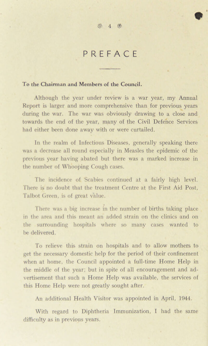 PREFACE To the Chairman and Members of the Council. Although the year under review is a war year, my Annual Report is larger and more comprehensive than for previous years during the war. The war was obviously drawing to a close and towards the end of the year, many of the Civil Defence Services had either been done away with or were curtailed. In the realm of Infectious Diseases, generally speaking there was a decrease all round especially in Measles the epidemic of the previous year having abated but there was a marked increase in the number of Whooping Cough cases. The incidence of Scabies continued at a fairly high level. There is no doubt that the treatment Centre at the First Aid Post, Talbot Green, is of great value. There was a big increase in the number of births taking place in the area and this meant an added strain on the clinics and on the surrounding hospitals where so many cases wanted to be delivered. To relieve this strain on hospitals and to allow mothers to get the necessary domestic help for the period of their confinement when at home, the Council appointed a full-time Home Help in the middle of the year; but in spite of all encouragement and ad- vertisement that such a Home Help was available, the services of this Home Help were not greatly sought after. An additional Health Visitor was appointed in April, 1944. With regard to Diphtheria Immunization, I had the same difficulty as in previous years.