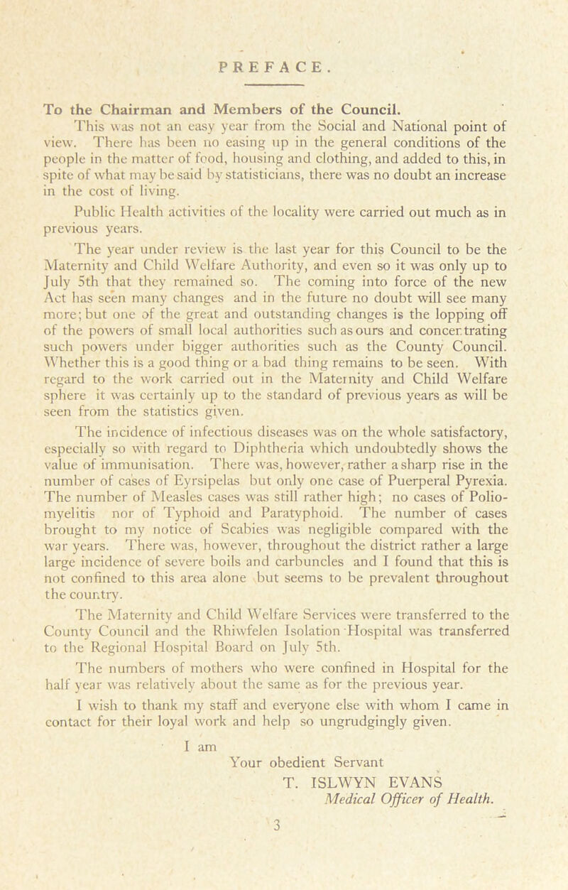 PREFACE. To the Chairman and Members of the Council. This was not an easy year from the Social and National point of view. There has been no easing up in the general conditions of the people in the matter of food, housing and clothing, and added to this, in spite of what may he said by statisticians, there was no doubt an increase in the cost of living. Public Health activities of the locality were carried out much as in previous years. The year under review is the last year for this Council to be the Maternity and Child Welfare Authority, and even so it was only up to July 5th that they remained so. The coming into force of the new Act has seen many changes and in the future no doubt will see many more; but one of the great and outstanding changes is the lopping off of the powers of small local authorities such as ours and concentrating such powers under bigger authorities such as the County Council. Whether this is a good thing or a bad thing remains to be seen. With regard to the work carried out in the Maternity and Child Welfare sphere it was certainly up to the standard of previous years as will be seen from the statistics given. The incidence of infectious diseases was on the whole satisfactory, especially so with regard to Diphtheria which undoubtedly shows the value of immunisation. There was, however, rather a sharp rise in the number of cases of Eyrsipelas but only one case of Puerperal Pyrexia. The number of Measles cases was still rather high; no cases of Polio- myelitis nor of Typhoid and Paratyphoid. The number of cases brought to my notice of Scabies was negligible compared with the war years. There was, however, throughout the district rather a large large incidence of severe boils and carbuncles and I found that this is not confined to this area alone but seems to be prevalent throughout the country. The Maternity and Child Welfare Services were transferred to the County Council and the Rhiwfelen Isolation Hospital was transferred to the Regional Hospital Board on July 5th. The numbers of mothers who were confined in Hospital for the half year was relatively about the same as for the previous year. I wish to thank my staff and everyone else with whom I came in contact for their loyal work and help so ungrudgingly given. I am Your obedient Servant T. ISLWYN EVANS Medical Officer of Health.