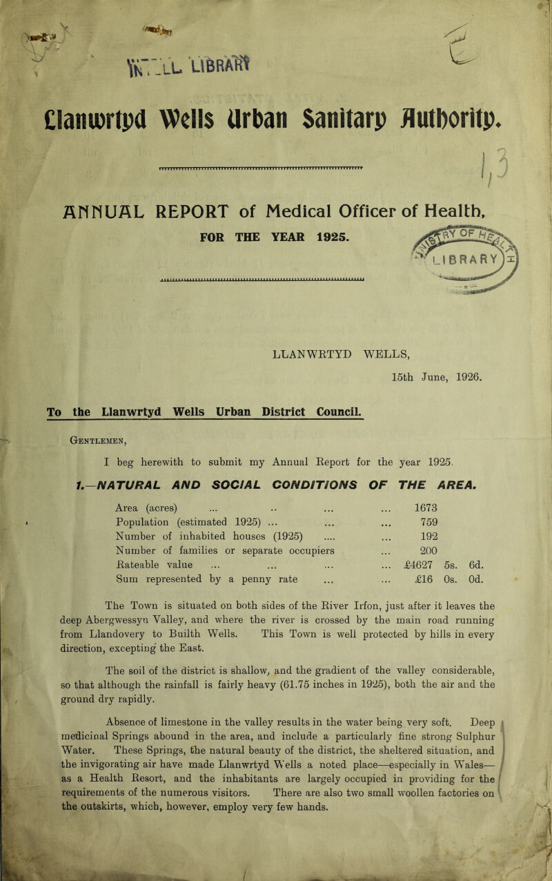 v v A Y «■ O VhT-ll Clamurtpd Wells Urban Satiitarp Hutboritp w AHMJAL REPORT of Medical Officer of Health, FOR THE YEAR 1925. LLANWRTYD WELLS, 15th -June, 1926. To the Llanwrtyd Wells Urban District Council. Gentlemen, I beg herewith to submit my Annual Report for the year 1925. 1.—NATURAL AND SOCIAL CONDITIONS OF THE AREA. Area (acres) 1673 Population (estimated 1925) ... 759 Number of inhabited houses (1925) 192 Number of families or separate occupiers 200 Rateable value ... ... ... £4627 5s. 6d. Sum represented by a penny rate £16 Os. Od. The Town is situated on both sides of the River Irfon, just after it leaves the deep Abergwessyn Yalley, and where the river is crossed by the main road running from Llandovery to Builth Wells. This Town is well protected by hills in every direction, excepting the East. The soil of the district is shallow, and the gradient of the valley considerable, so that although the rainfall is fairly heavy (61.75 inches in 1925), both the air and the ground dry rapidly. Absence of limestone in the valley results in the water being very soft. Deep medicinal Springs abound in the area, and include a particularly fine strong Sulphur Water. These Springs, the natural beauty of the district, the sheltered situation, and the invigorating air have made Llanwrtyd Wells a noted place—especially in Wales— as a Health Resort, and the inhabitants are largely occupied in providing for the requirements of the numerous visitors. There are also two small woollen factories on the outskirts, which, however, employ very few hands.