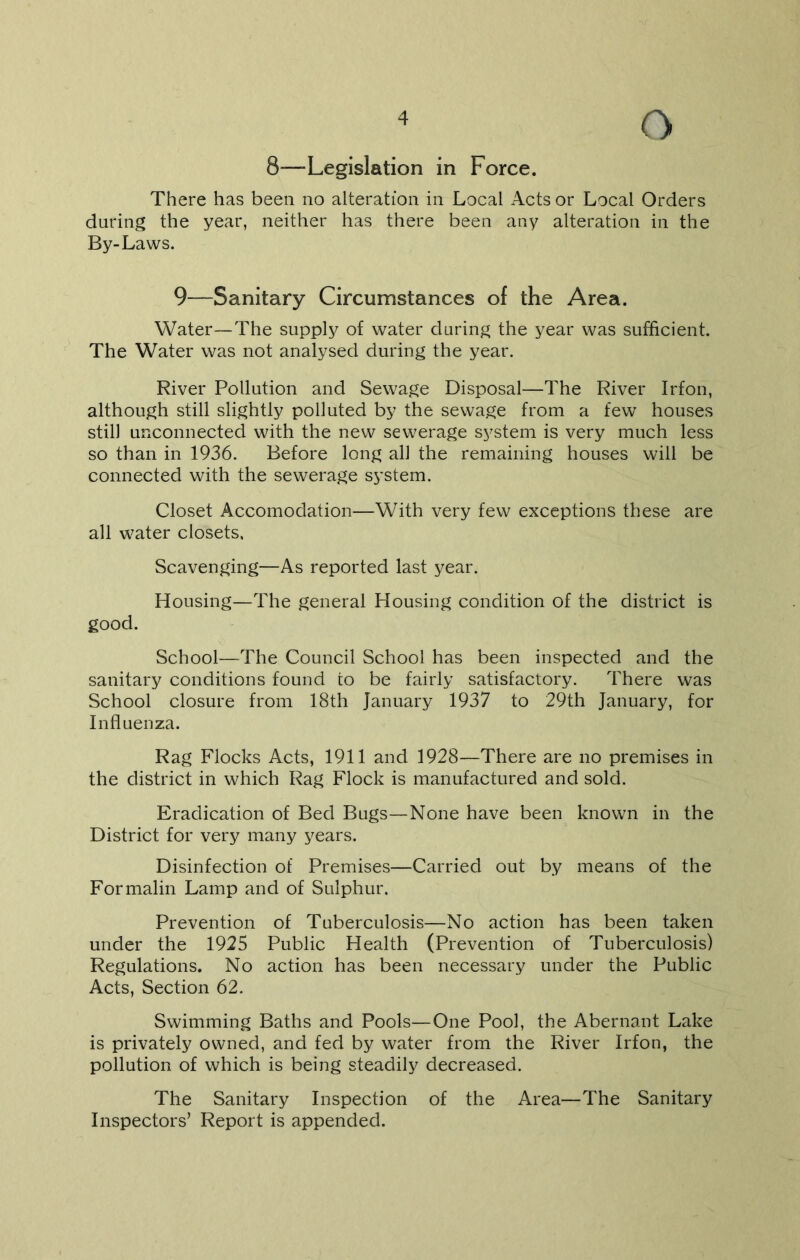 8—-Legislation in Force. There has been no alteration in Local Acts or Local Orders during the year, neither has there been any alteration in the By-Laws. 9—Sanitary Circumstances of the Area. Water—The supply of water during the year was sufficient. The Water was not analysed during the year. River Pollution and Sewage Disposal—The River Irfon, although still slightly polluted by the sewage from a few houses still unconnected with the new sewerage system is very much less so than in 1936. Before long all the remaining houses will be connected with the sewerage system. Closet Accomodation—With very few exceptions these are all water closets. Scavenging—As reported last year. Housing—The general Housing condition of the district is good. School—The Council School has been inspected and the sanitary conditions found to be fairly satisfactory. There was School closure from 18th January 1937 to 29th January, for Influenza. Rag Flocks Acts, 1911 and 1928—There are no premises in the district in which Rag Flock is manufactured and sold. Eradication of Bed Bugs—None have been known in the District for very many years. Disinfection of Premises—Carried out by means of the Formalin Lamp and of Sulphur. Prevention of Tuberculosis—No action has been taken under the 1925 Public Health (Prevention of Tuberculosis) Regulations. No action has been necessary under the Public Acts, Section 62. Swimming Baths and Pools—One Pool, the Abernant Lake is privately owned, and fed by water from the River Irfon, the pollution of which is being steadily decreased. The Sanitary Inspection of the Area—The Sanitary Inspectors’ Report is appended.