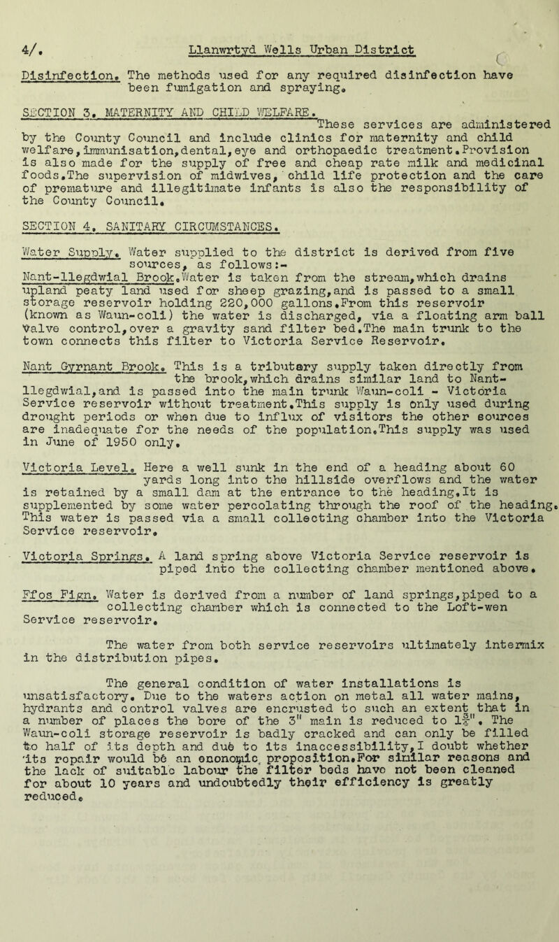 Disinfection, The methods used for any required disinfection have been fumigation and spraying. SECTION 3, MATERNITY AND CHILD WELFARE. These services are administered by the County Council and include clinics for maternity and child welfare,immunisation,dental,eye and orthopaedic treatment•Provision is also made for the supply of free and cheap rate milk and medicinal foods,The supervision of midwives, child life protection and the care of premature and illegitimate infants is also the responsibility of the County Council, SECTION 4, SANITARY CIRCUMSTANCES, Water Supply, Water supplied to the district is derived from five sources, as follows:- Nant-llegdwial Brook,Water is taken from the stream,which drains upland peaty land used for sheep grazing,and is passed to a 3mall storage reservoir holding 220,000 gallons,Prom this reservoir (known as Waun-coli) the water Is discharged, via a floating arm ball Valve control,over a gravity sand filter bed,The main trunk to the town connects this filter to Victoria Service Reservoir, Nant Gyrnant Brook, This is a tributary supply taken directly from the brook,which drains similar land to Nant- llegdwial, and is passed into the main trunk Waun-coli - Victoria Service reservoir without treatment,This supply is only used during drought periods or when due to influx of visitors the other sources are inadequate for the needs of the population,This supply was used in June of 1950 only. Victoria Level, Here a well sunk In the end of a heading about 60 yards long into the hillside overflows and the water is retained by a small dam at the entrance to the heading,It Is supplemented by some water percolating through the roof of the heading. This water is passed via a small collecting chamber into the Victoria Service reservoir, Victoria Springs, A land spring above Victoria Service reservoir Is piped into the collecting chamber mentioned above, Ffos Fign, Water is derived from a number of land springs,piped to a collecting chamber which is connected to the Loft-wen Service reservoir. The water from both service reservoirs ultimately intermix in the distribution pipes. The general condition of water installations is unsatisfactory. Due to the waters action on metal all water mains, hydrants and control valves are encrusted to such an extent that in a number of places the bore of the 3 main is reduced to if. The Waun-coli storage reservoir is badly cracked and can only be filled ito half of its depth and due to its inaccessibility, I doubt whether 'its repair would b6 an ©nonoijiic, proposition,For similar reasons and the lack of suitable labour the1 filter beds have not been cleaned for about 10 years and undoubtedly their efficiency is greatly reduced.