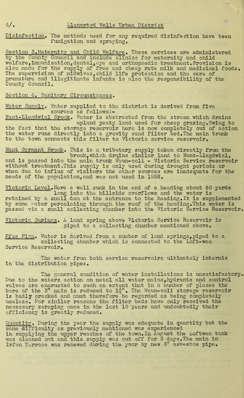 Disinfection. The methods used for any required disinfection have been fumigation and spraying. Section 5.Maternity and Child Welfare. These services are administered by the County Council and include clinics for maternity and child welfare,immunisation,dental,eye and orthopaedic treatment.Provision is also made for the supply of free and cheap rate milk and medicinal foods. The supervision of midwives,child life protection and the care of premature and illegitimate infants is also the responsibility of the County Council. Section 4. Sanitary Circumstances. Water Supply. Water supplied to the- district is derived from five sources as follows!:- Nant-Lleydwial Brook. Water is abstracted from the stream which drains upland peaty land used for sheep grazing,Owing to the fact that the storage reservoir here is now completely out of action the water runs directly into a gravity sand filter bed,The main trunk to the town connects this filter to Victoria service reservoir. Rant Gyrnant Brook. This is a tributary supply taken directly from the brook,which drains similar land to Nant-Llegdwial, and is passed into the main trunk Waun-coli - Victoria Service reservoir without treatment.This supply is only used during drought periods or when due to influx of visitors the other sources are inadequate for the needs of the population,and was not used in 1952, Victoria Level.Here a well sunk in the end of a heading about 60 yards long into the hillside overflows and the water is retained by a small dam at the entrance to the heading.lt is supplemented by some water percolating through the roof of the heading.This water is passed via a small collecting chamber into the Victoria Service Reservoir Victoria Springs. A land spring above Victoria Service Reservoir is piped to a collecting chamber mentioned above, Ffos Fiyn. Water is derived from a number of land springs,piped to a collecting chamber which is connected to the Loft-wen Service Reservoir. The water from both service 'reservoirs ultimately intermix in the distribution pipes. The general condition of water installations is unsatisfactory Due to the waters action on metal all water mains,hydrants and control valves are encrusted to such an extent that in a number of places the bore of the 3 main is reduced to if. The Waun-coli storage reservoir is badly cracked and must therefore be regarded as being completely useless. For similar reasons the filter beds have only received the necessary scraping once in the last 10 years and undoubtedly their efficiency is greatly reduced. Quantity. During the year the supply was adequate in quantity but the same difficulty as previously mentioned was experienced in supplying the upper reaches of the town.In August the Loftwen tank was cleaned out and this supply was cut off for 3 days.The main in Irfon Terrace was renewed during the yoar by new 3 asbestos pipe.
