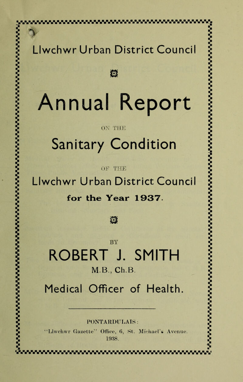 SWWBAW-%^%%W-,-%WAW-VV-WA,A%W-W-V.W.V- l y \ :■ Llwchwr Urban District Council Annual Report ON THE OF THE Llwchwr Urban District Counci for the Year 1937. BY ROBERT J. SMITH M.B., Ch.B. Medical Officer of Health. PONT ARDU LAIS: ‘Llwchwr Gazette” Office, 6, St. Michael’s Avenue. 1938. Sanitary Condition j? ,.V/.,AV.V.V.VVV.VV.VVSV.,.V.V.V.,.V.V.V.,.V.,.V.V.V.