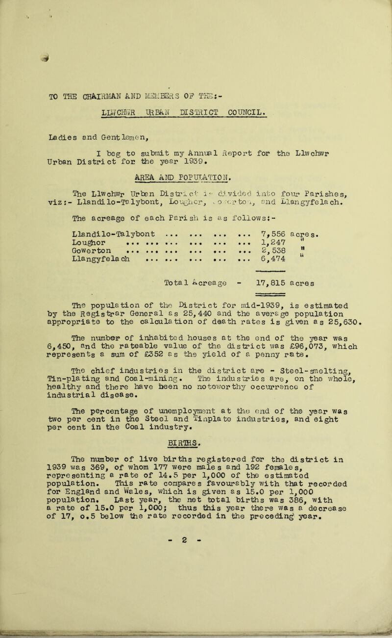 s TO THE CHAIRMAN AND LLV-j CKlvR MEMBERS OF THEi - URBAN DISTRICT COUNCIL. Ladles and Gentlemen, I beg to submit my Annual Report for the Llwchwr Urban District for the year 1939. AREA AND POPULATION. The Llwohwr Urban District i'■■■ divided into four Parishes, viz:- Llandilo-Talybont, Loughcr, .. owcrton, and Llangyfelach. The acreage of each Parish is as follows;- Llandllo—Talybont ... ••• •». 7,556 acres• Loughor . 1,247 Gowerton 2, 538 11 Llangyfelach 6,474 “ Total Acreage - 17,815 acres The population of the District for mid-1939, is estimated by the Registrar General as 25,440 and the average population appropriate to the calculation of death rates is given as 25,630. The number of inhabited houses at the end of the year was 6,450, and the rateable value of the district was £96,073, which represents a sum of £352 as the yield of a penny rate. The chief industries in the district are - Steel-smelting. Tin-plating and Coal-mining. The industries are, on the whole, healthy and there have been no noteworthy occurrence of industrial disease. The percentage of unemployment at the end of the year was two per cent in the Steel and Tinplate industries, and eight per cent in the Coal industry. BIRTHS. The number of live births registered for the district in 1939 was 369, of whom 177 were males and 192 females, representing a rate of 14.5 per 1,000 of the estimated population. This rate compares favourably with that recorded for England and Wales, which is given as 15.0 per 1,000 population. Last year, the net total births was 386, with a rate of 15.0 per 1,000; thus this year there was a decrease of 17, o.5 below the rate recorded in the preceding' year. 2