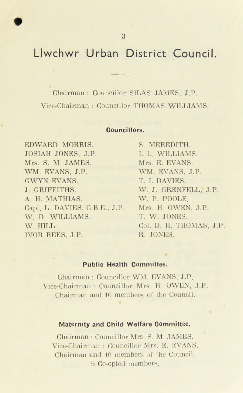 Llwchwr Urban District Council. Chairman : Councillor SILAS JAMES, J.P. Vice-Chairman : Councillor THOMAS WILLIAMS. Councillors. EDWARD MORRIS. JOSIAH JONES, J.P. Mrs. S. M. JAMES. WM. EVANS, J.P. GWYN EVANS. J. GRIFFITHS. A. H. MATHIAS. Capt. L. DAVIES, C.B.E., J.P. W. D. WILLIAMS. W. HILL. IVOR REES, J.P. S. MEREDITH. I. L. WILLIAMS. Mrs. E. EVANS. WM. EVANS, J.P. T. I. DAVIES. W. J. GRENFELL, J.P. W. P. POOLE. Mrs. H. OWEN, J.P. T. W. JONES. Col. D. H. THOMAS, J.P. R. JONES. Public Health Committee. Chairman : Councillor WM. EVANS, J.P. Vice-Chairman : Councillor Mrs. II OWEN, J.P. Chairman and 10 members of the Council. Maternity and Child Welfare Committee. Chairman : Councillor Mrs. S. M. JAMES. Vice-Chairman : Councillor Mrs. E. EVANS. Chairman and 10 members of the Council. 5 Co-opted members.