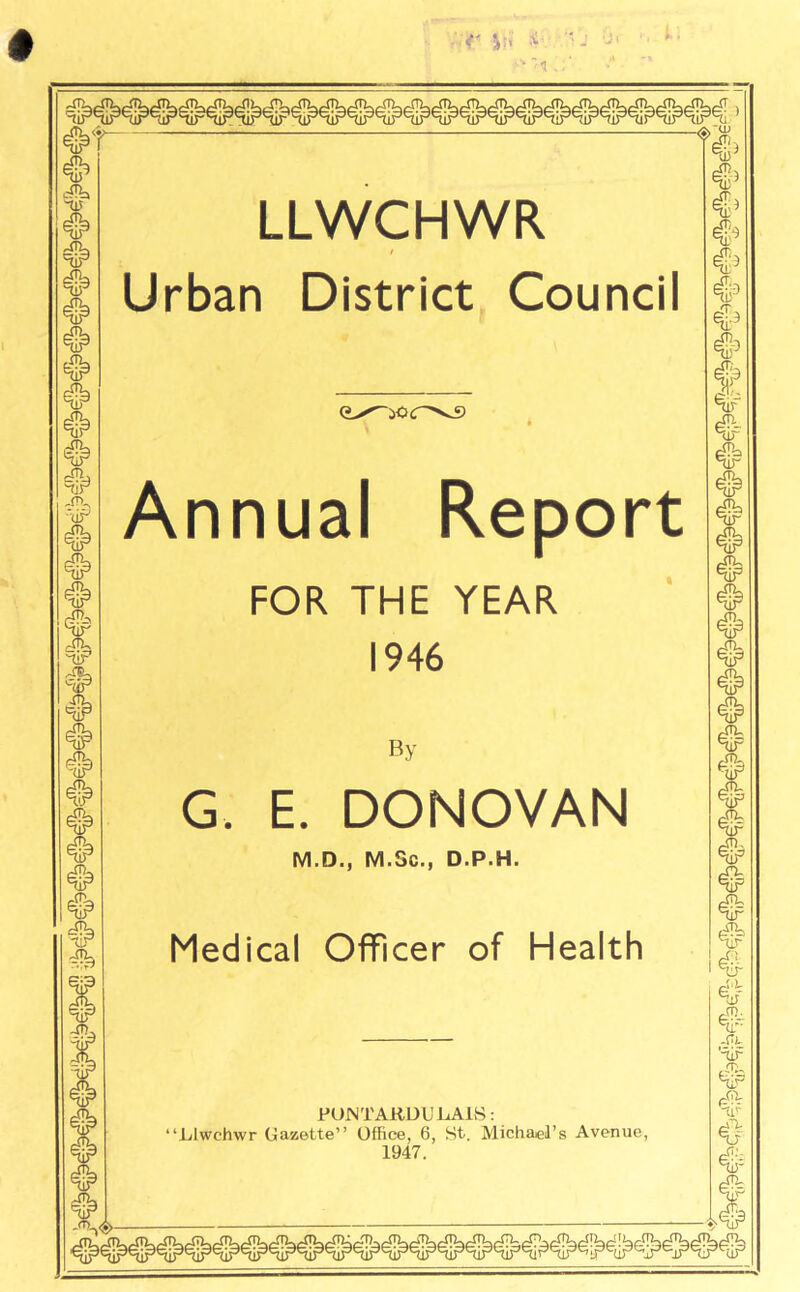 #■ TIT # # # o o # # 'dr' # —Ch, niP XTU r~ # i# # vH -ST), LLWCHWR Urban District Council (L^ior^s Annual Report FOR THE YEAR 1946 By G. E. DONOVAN M.D., M.Gc., D.P.H. Medical Officer of Health PONTAKDUiiAlS: •‘Llwchwr Gazette” Office, 6, St. Michael’s Avenue, 1947. <$>$ #> t # # fffia e(lT AO, nir jru nir ~uP -XTi- HjP # f ♦ # nir I# -Cl ‘iir ,.T;, HiP <4iV