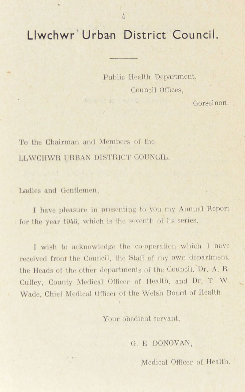 Llwchwr Urba-n District Council. Public Health Department, Council Offices, Gorseinon. To the Chairman and Members of the LLWCHWR l IU3AN DISTRICT COUNCIL. Ladies and Gentlemen, I have pleasure in pmseutins;' to you my Annual Report for the year which is I he s< venth of its series. 1 wish to acknowledge the co-operation which 1 nave received front the Council, the Staff of my own department, the Heads of the* other departments of the Council, Dr. A. R Gulley, County Medical Officer of Health, and Dr. T. W Wade, Chief Medical Officer of the Welsh Board of Health. I Your obedient servant, G. E DONOVAN, Medical Officer of Health.