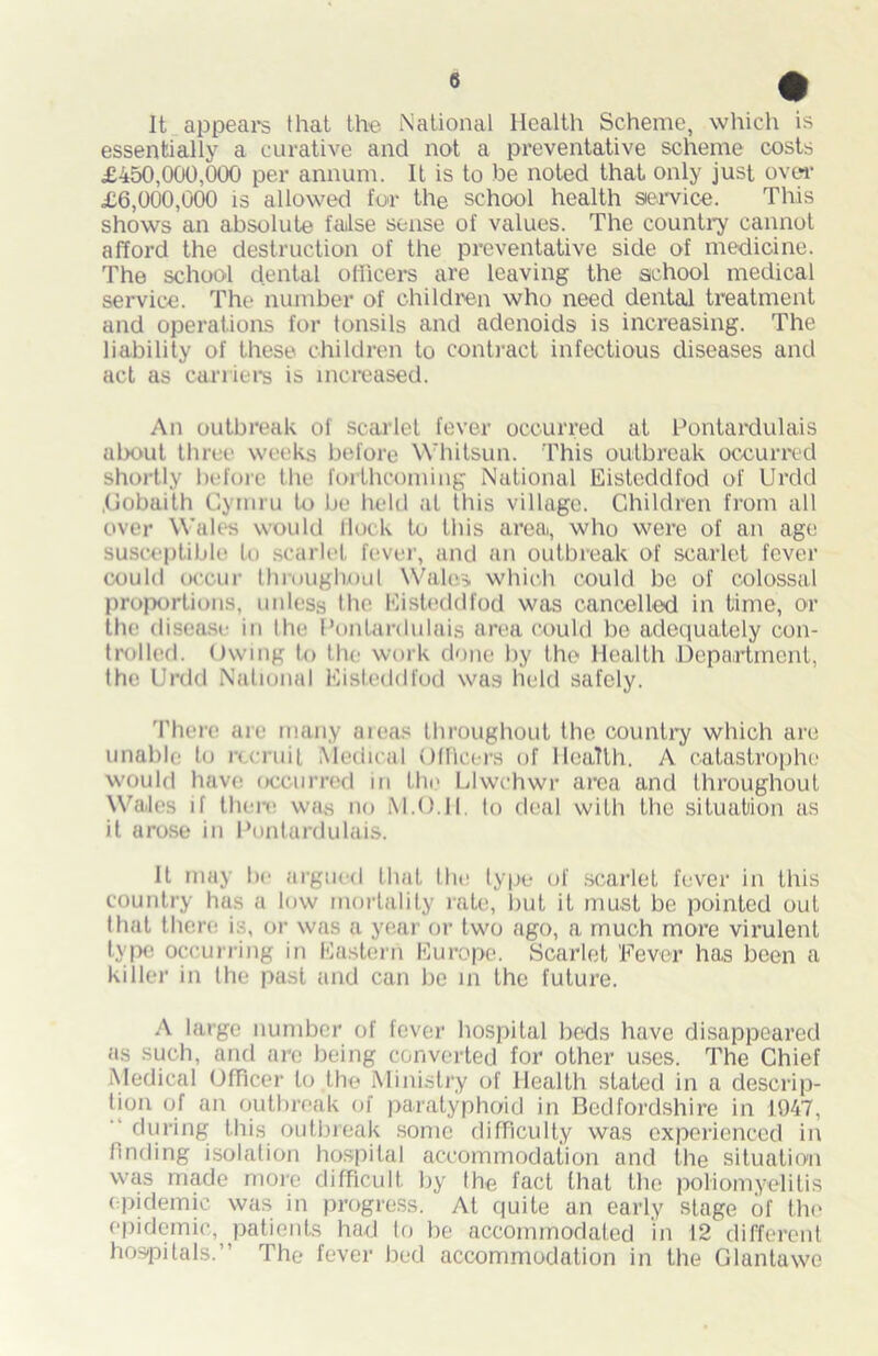 It appear that the National Health Scheme, which is essentially a curative and not a preventative scheme costs £450,000,000 per annum. It is to be noted that only just over £6,000,000 is allowed for the school health service. This shows an absolute false sense of values. The country cannot afford the destruction of the preventative side of medicine. The school dental officers are leaving the school medical service. The number of children who need dental treatment and operations for tonsils and adenoids is increasing. The liability of these children to contract infectious diseases and act as carriers is increased. An outbreak of scarlet fever occurred at Pontardulais about three weeks before Whitsun. This outbreak occurred shortly before the forthcoming National Eisteddfod of Ureld .Gobaith Cymru to be held at this village. Children from all over Wales would flock to this area, who were of an age susceptible to scarlet fever, and an outbreak of scarlet fever could occur throughout Wales which could be of colossal proportions, unless the Eisteddfod was cancelled in time, or the disease in the Pontardulais area could be adequately con- trolled. Owing to the work done by the Health Department, the Ureld National Eisteddfod was held safely. There are many areas throughout the country which are unable to recruit Medical Officers of Health. A catastrophe would have occurred in tin- Llwchwr area and throughout Wales if there was no M.O.Il. to deal with the situation as it arose in Pontardulais. It may be argued that the type of scarlet fever in this country has a low mortality rate, but it must be pointed out that there is, or was a year or two ago, a much more virulent type occurring in Eastern Europe. Scarlet Fever has been a killer in the past and can be in the future. A large number of fever hospital beds have disappeared as such, and are being converted for other uses. The Chief Medical Officer to the Ministry of Health stated in a descrip- tion of an outbreak of paratyphoid in Bedfordshire in 1947, during this outbreak some difficulty was experienced in finding isolation hospital accommodation and the situation was made more difficult by the fact that the poliomyelitis epidemic was in progress. At quite an early stage of the epidemic, patients had to be accommodated in 12 different hospitals.” The fever bed accommodation in the Glantawo