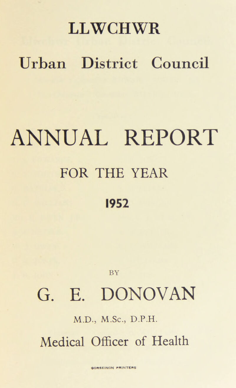 Urban District Council ANNUAL REPORT FOR THE YEAR 1952 BY G. E. DONOVAN M.D., M.Sc., D.P.H. Medical Officer of Health aORSEINON PRINTERS