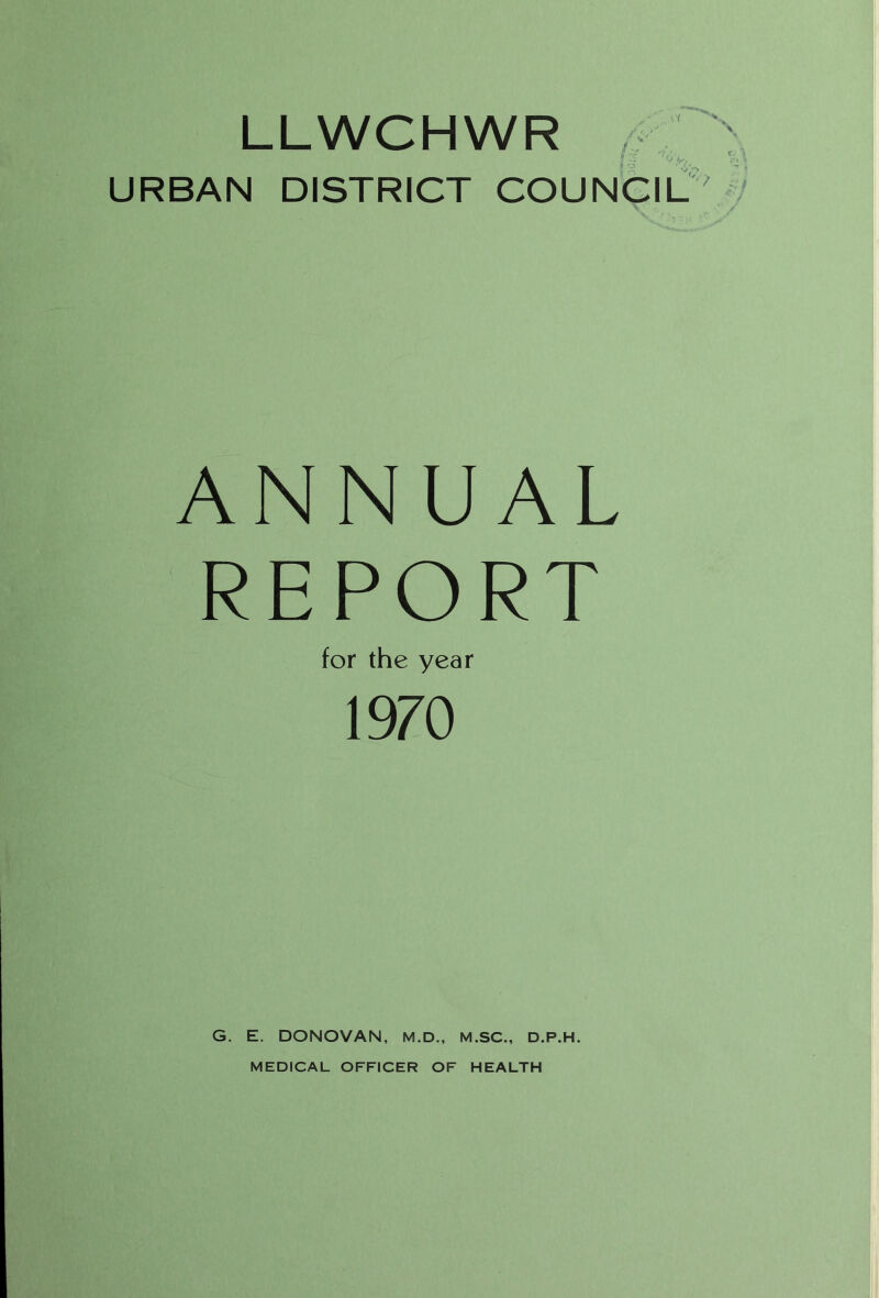 LLWCHWR URBAN DISTRICT COUNCIL J 1^7, ANNUAL REPORT for the year 1970 G. E. DONOVAN, M.D., M.SC., D.P.H. MEDICAL OFFICER OF HEALTH