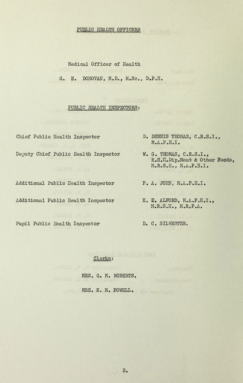 PUBLIC HEALTH OFFICERS Medical Officer of Health G. E. DONOVAN, M.D., M.Sc., D.P.H. PUBLIC HEALTH INSPECTORS; Chief Public Health Inspector Deputy Chief Public Health Inspector Additional Public Health Inspector Additional Public Health Inspector Pupil Public Health Inspector D. DENNIS THOMAS, C.R.S.I., M.A.P.H.I. W. G. THOMAS, C.R.S.I., R.S.U.Dip.Meat & Other Foods, M.R.S.H., M.A.P.H.I. P. A. JOHN, M.A.P.H.I. K. E. ALFORD, M.A.P.H.I., M.R.S.H., M.R.P.A. D. C. SILVESTER. Clerks: MRS. G. M. ROBERTS. MRS. E. M. POWELL•