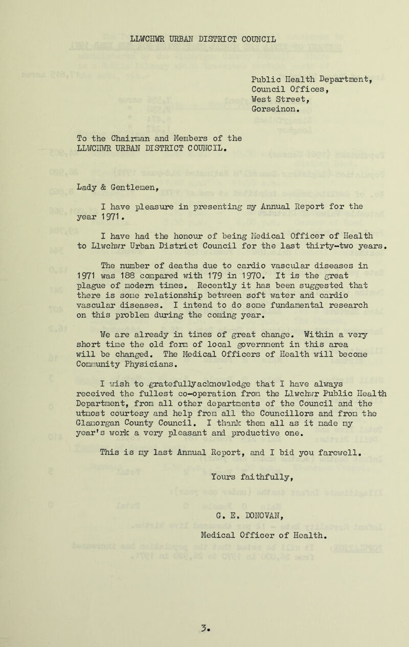 Public Health Department, Council Offices, West Street, Gorseinon. To the Chairman and Members of the LLWCHWR URBAN DISTRICT COUNCIL. Lady & Gentlemen, I have pleasure in presenting my Annual Report for the year 1971 . I have had the honour of being Medical Officer of Health to Llwchwr Urban District Council for the last thirty-two years. The number of deaths due to cardio vascular diseases in 1971 was 188 compared with 179 in 1970. It is the great plague of modem times. Recently it has been suggested that there is some relationship between soft water and cardio vascular diseases. I intend to do some fundamental research on this problem during the coming year. We are already in times of great change. Within a very short time the old form of local government in this area will be changed. The Medical Officers of Health will become Community Physicians. I wish to gratefully acknowledge that I have always received the fullest co-operation from the Llwchwr Public Health Department, from all other departments of the Council and the utmost courtesy and help from all the Councillors and from the Glamorgan County Council. I thank then all as it made my year's work a very ifLeasant and productive one. This is my last Annual Report, and I bid you farewell. Yours faithfully, G. E. DONOVAN, Medical Officer of Health.