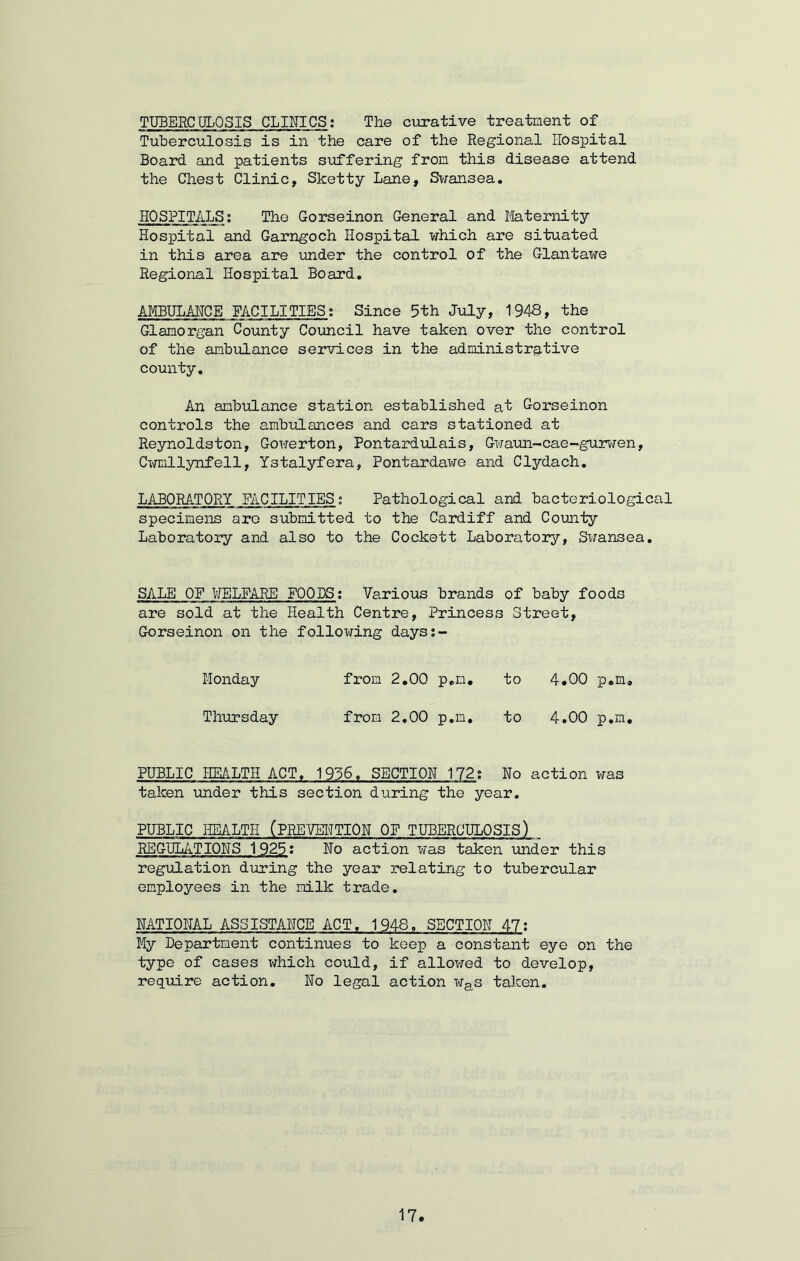 TUBERCULOSIS CLINICS: The curative treatment of Tuberculosis is in the care of the Regional Hospital Board and patients suffering from this disease attend the Chest Clinic, Sketty Lane, Swansea. HOSPITALS; The Gorseinon General and Maternity Hospital and Garngoch Hospital which are situated in this area are under the control of the Glantawe Regional Hospital Board. AMBULANCE FACILITIES; Since 5th July, 1948, the Glamorgan County Council have taken over the control of the ambulance services in the administrative county. An ambulance station established at Gorseinon controls the ambulances and cars stationed at Reynoldston, Gowerton, Pontardulais, Gwaun-cae-gurwen, Cwmllynfell, Ystalyfera, Pontardawe and Clydach. LABORATORY FACILITIES; Pathological and bacteriological specimens are submitted to the Cardiff and County Laboratory and also to the Cockett Laboratory, Swansea. SALE OF WELFARE FOODS: Various brands of baby foods are sold at the Health Centre, Princess Street, Gorseinon on the following days;- Monday from 2.00 p.m. to 4.00 p.m. Thursday from 2.00 p.m. to 4.00 p.m. PUBLIC HEALTH ACT. 1956. SECTION 172; No action was taken under this section during the year. PUBLIC HEALTH (PREVENTION OF TUBERCULOSIS) REGULATIONS 1925: No action was taken under this regulation during the year relating to tubercular employees in the milk trade. NATIONAL ASSISTANCE ACT, 1948, SECTION 47: My Department continues to keep a constant eye on the type of cases which could, if allowed to develop, require action. No legal action was taken.