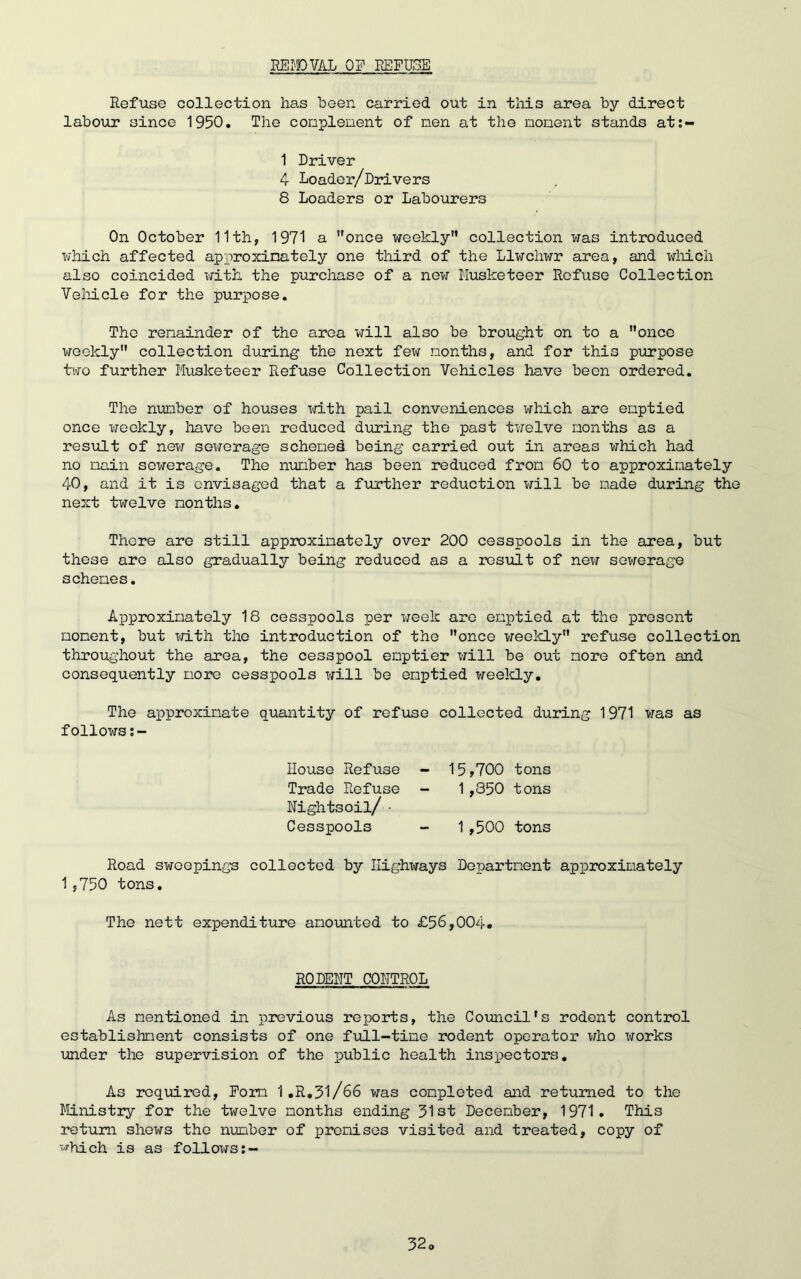REMOVAL OF REFUSE Refuse collection has been carried out in this area by direct labour since 1950. The complement of men at the moment stands at:- 1 Driver 4 Loader/Drivers 8 Loaders or Labourers On October 11th, 1971 a once weekly collection was introduced which affected approximately one third of the Llwchwr area, and which also coincided with the purchase of a new Musketeer Refuse Collection Vehicle for the purpose. The remainder of the area will also be brought on to a once weekly collection during the next few months, and for this purpose two further Musketeer Refuse Collection Vehicles have been ordered. The number of houses with pail conveniences which are emptied once weekly, have been reduced during the past twelve months as a result of new sewerage schemed being carried out in areas which had no main sewerage. The number has been reduced from 60 to approximately 40, and it is envisaged that a further reduction will be made during the next twelve months. There are still approximately over 200 cesspools in the area, but these are also gradually being reduced as a result of new sewerage schemes. Approximately 18 cesspools per week are emptied at the present moment, but with the introduction of the once weekly refuse collection throughout the area, the cesspool emptier will be out more often and consequently more cesspools will be emptied weekly. The approximate quantity of refuse collected during 1971 was as follows House Refuse - 15,700 tons Trade Refuse - 1,850 tons Nightsoil/ • Cesspools - 1,500 tons Road sweepings collected by Highways Department approximately 1,750 tons. The nett expenditure amounted to £56,004. RODENT CONTROL As mentioned in previous reports, the Council's rodent control establishment consists of one full-time rodent operator who works under the supervision of the public health inspectors. As required, Form 1.R,31/66 was completed and returned to the Ministry for the twelve months ending 31st December, 1971. This return shews the number of premises visited and treated, copy of which is as follows