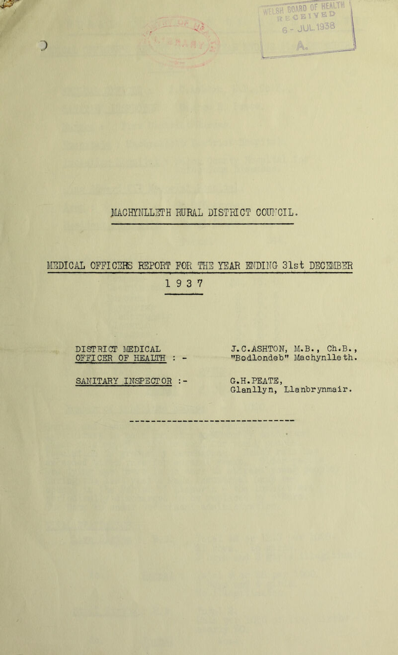 JfACHTNLLETH HJML DISTRICT COUNCIL. MEDICAL OFFICERS REPORT FOR THE YEAR ENDING 31st DECEMBER 19 3 7 DISTRICT MEDICAL OFFICER OF HEALTH : - J.C.ASHTON, M.B., ChiB. Bodlondeb Machynlleth SANITARY INSPECTOR : - G.H.PEATE, Glanllyn, Llanbrynmair.