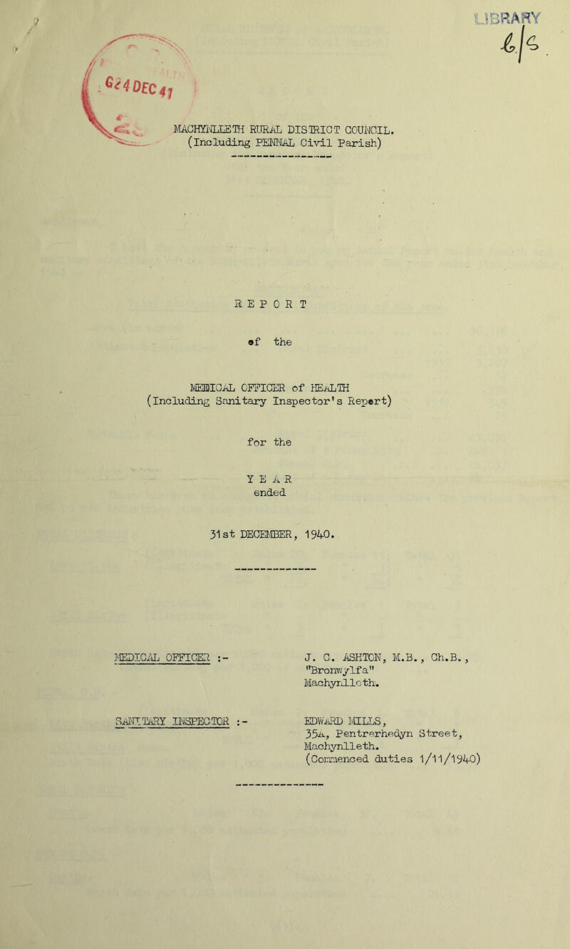 J MACHBTLEETH RURAL DISTRICT COUNCIL, (including PENNAL Civil Parish) ' .HiRARY a E P O R T ®f the MEHIOAL OFFICER of HEALTH (including Sanitary Inspector's Repert) for the YEAR ended 31st DECEMBER, 1940. MEDICAL OFFICER J. C. ASHTON, M.B. , Ch.B., Bronv/ylfa Machynlleth. SANITARY INSPECTOR EDWARD MILLS, 33a, Pentrerhedyn Street, Machynlleth. (Coircienced duties l/ll/l940)