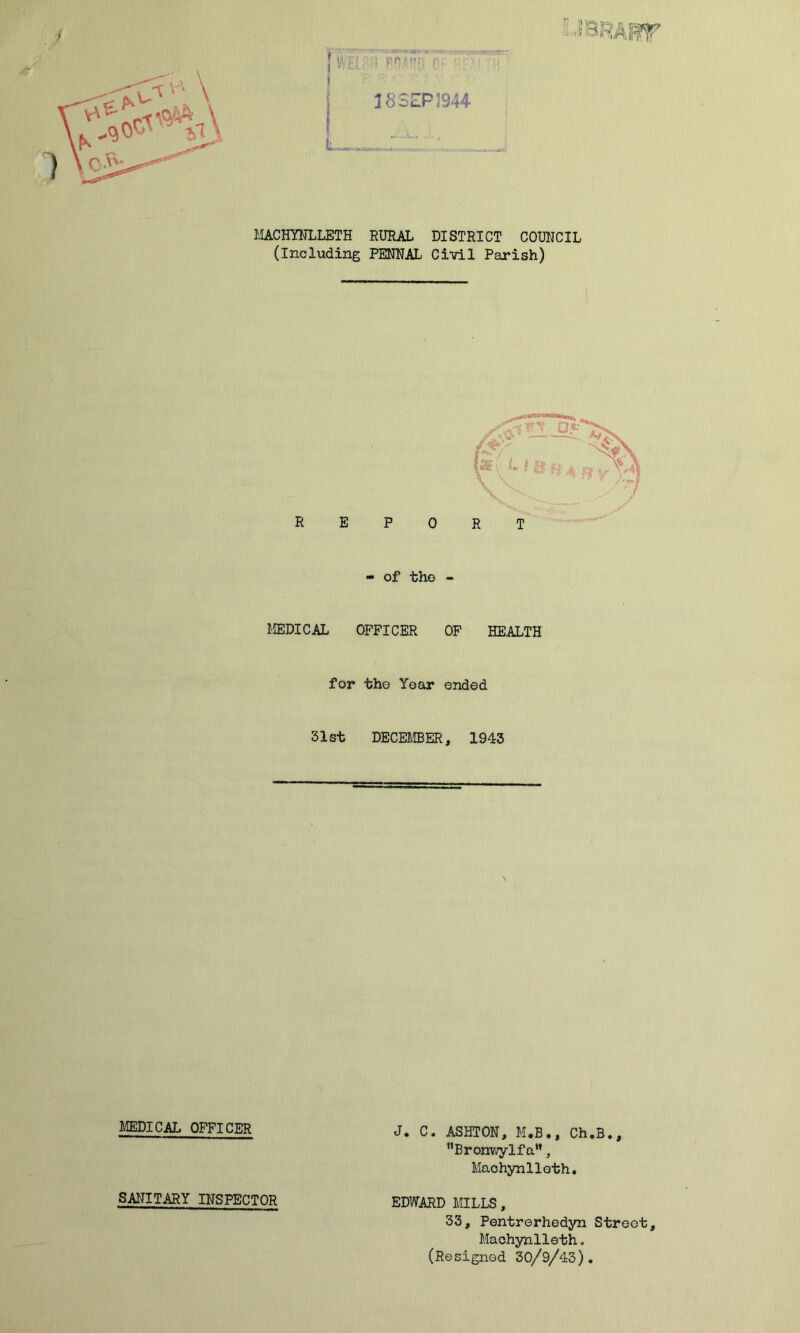 MACHYNLLETH RURAL DISTRICT COUNCIL (Including PENNAL Civil Parish) - of tho - MEDICAL OFFICER OF HEALTH for tho Year ended 31st DECEMBER, 1943 MEDICAL OFFICER SANITARY INSPECTOR J* C« ASHTON, M.B., Ch.B., Bronwylfa”, Machynlleth. EDWARD MILLS, 33, Pentrerhedyn Street, Machynlleth. (Resigned 30/9/43).