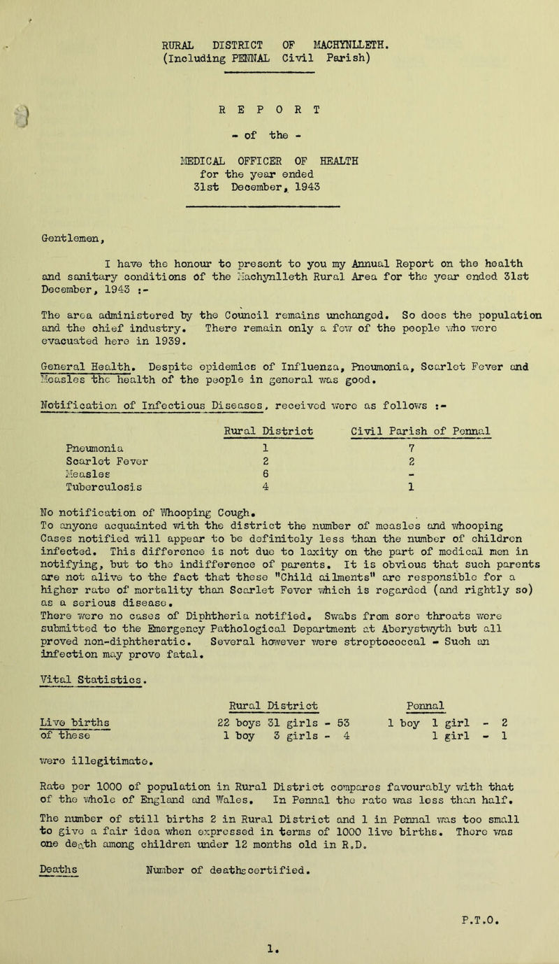 RURAL DISTRICT OF MACHYNLLETH, (including PENNAL Civil Parish) REPORT - of the - MEDICAL OFFICER OF HEALTH for the year ended 31st December, 1943 Gentlemen, I have the honour to present to you my Annual Report on the health and sanitary conditions Of the Machynlleth Rural Area for the year ended 31st December, 1943 The area administered by the Council remains unchanged. So does the population and the chief industry. There remain only a few of the people who were evacuated here in 1939. General Health. Despite epidemics of Influenza, Pneumonia, Scarlet Fever and Measles the health of the people in general was good. Notification of Infectious Diseases, received were as follows Pneumonia Scarlet Fever Measles Tuberculosis Rural District Civil Parish of Pennal 1 2 6 4 7 2 1 No notification of Whooping Cough, To anyone acquainted with the district the number of measles and whooping Cases notified will appear to be definitely less than the number of children infected. This difference is not due to laxity on the part of medical men in notifying, but to the indifference of parents. It is obvious that such parents are not alive to the fact that these Child ailments are responsible for a higher rate of mortality than Scarlet Fever which is regarded (and rightly so) as a serious disease. There were no cases of Diphtheria notified. Swabs from sore throats were submitted to the Emergency Pathological Department at Aberystwyth but all proved non-diphtheratio. Several however were stroptococcal - Such an infection may prove fatal. Vital Statistics. Rural District Pennal Live births^ 22 boys 31 girls - 53 1 boy 1 girl - 2 of these 1 boy 3 girls - 4 1 girl - 1 were illegitimate. Rate per 1000 of population in Rural District compares favourably with that of the whole of England and Wales, In Pennal the rate was less than half. The number of still births 2 in Rural District and 1 in Pennal was too small to give a fair idea when expressed in terms of 1000 live births. There was one deL\th among children under 12 months old in R„D. Deaths Number of deaths certified. P.T.0. 1