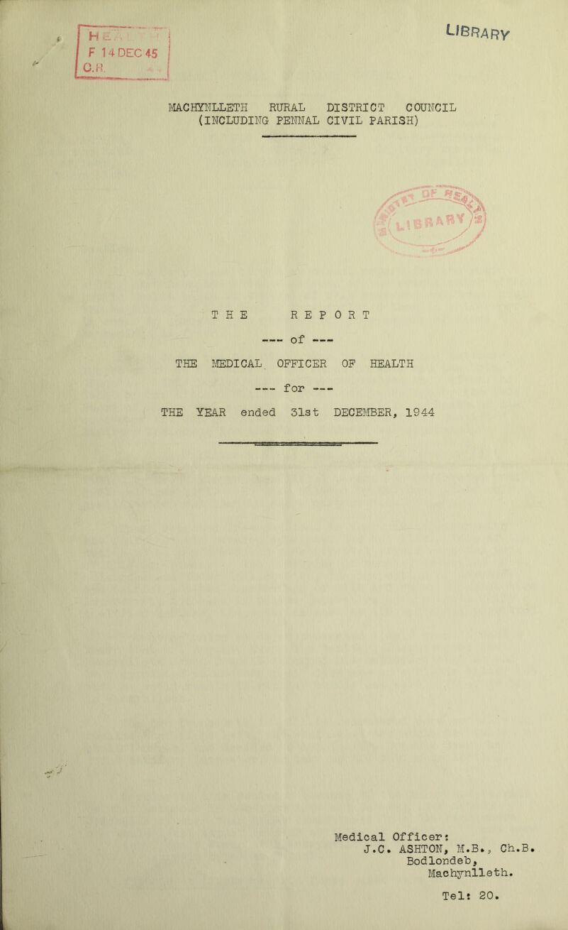 LIBRARY H a - F 14 DEC 45 C.H MACHYNLLETH RURAL DISTRICT COUNCIL (INCLUDING PENNAL CIVIL PARISH) THE REPORT —- of THE MEDICAL OFFICER OF HEALTH for THE YEAR ended 31st DECEMBER, 1944 Medical Officer? J.C. ASHTON, M.B., Ch.B. Bodlondeb, Machynlleth. Telt 20