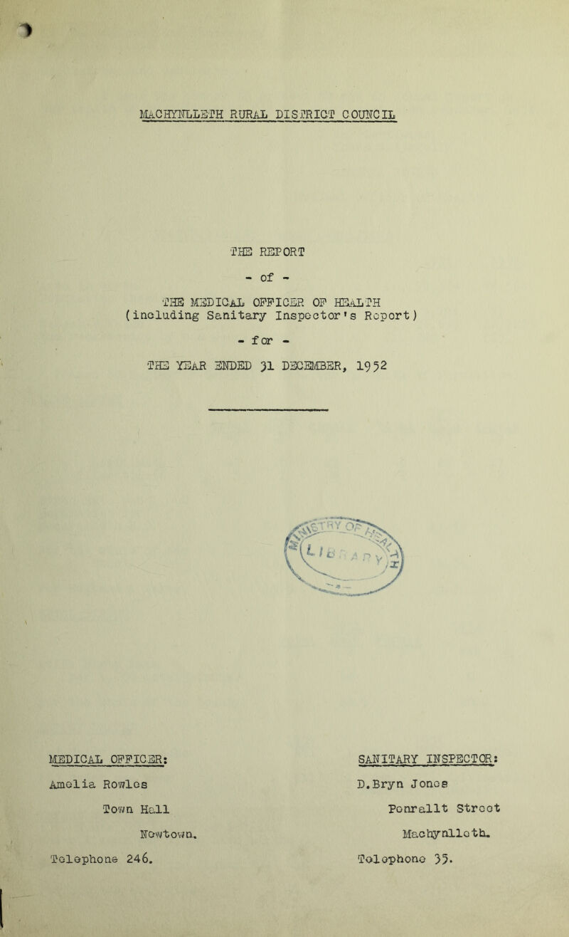 MACHYNLLETH RURAL DISTRICT COUNCIL THE REPORT - of - THE MEDICAL OFFICER OF HEALTH (including Sanitary Inspector’s Report) - f or - THE YEAR ENDED 31 DECEMBER, 1952 MEDICAL OFFICER; Amelia Rowles Town Hall Newtown. Telephone 246. SANITARY INSPECTOR: D.Bryn Jones Ponrallt Street Machynlleth. Telephone 35*