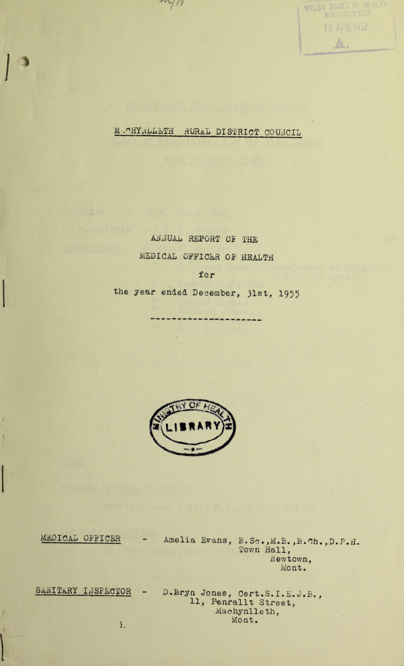 M-.nHYjLL.aTH RURAL DISTRICT COUNCIL AjxTUAL REPORT OP THE MEDICAL OFFICER OF HEALTH for the year ended December, 31st, 1955 MEDICAL OFFICER - Amelia Evans, B.Sc.,M.B.,B.Ch.,D.P.H. Town Hall, Hew town., Mont. SAA?. TARY I INSPECTOR - D.Bryn Jones, Cert.S.I.E.J.B., 11, Penrallt Street, Machynlleth, T Mont.