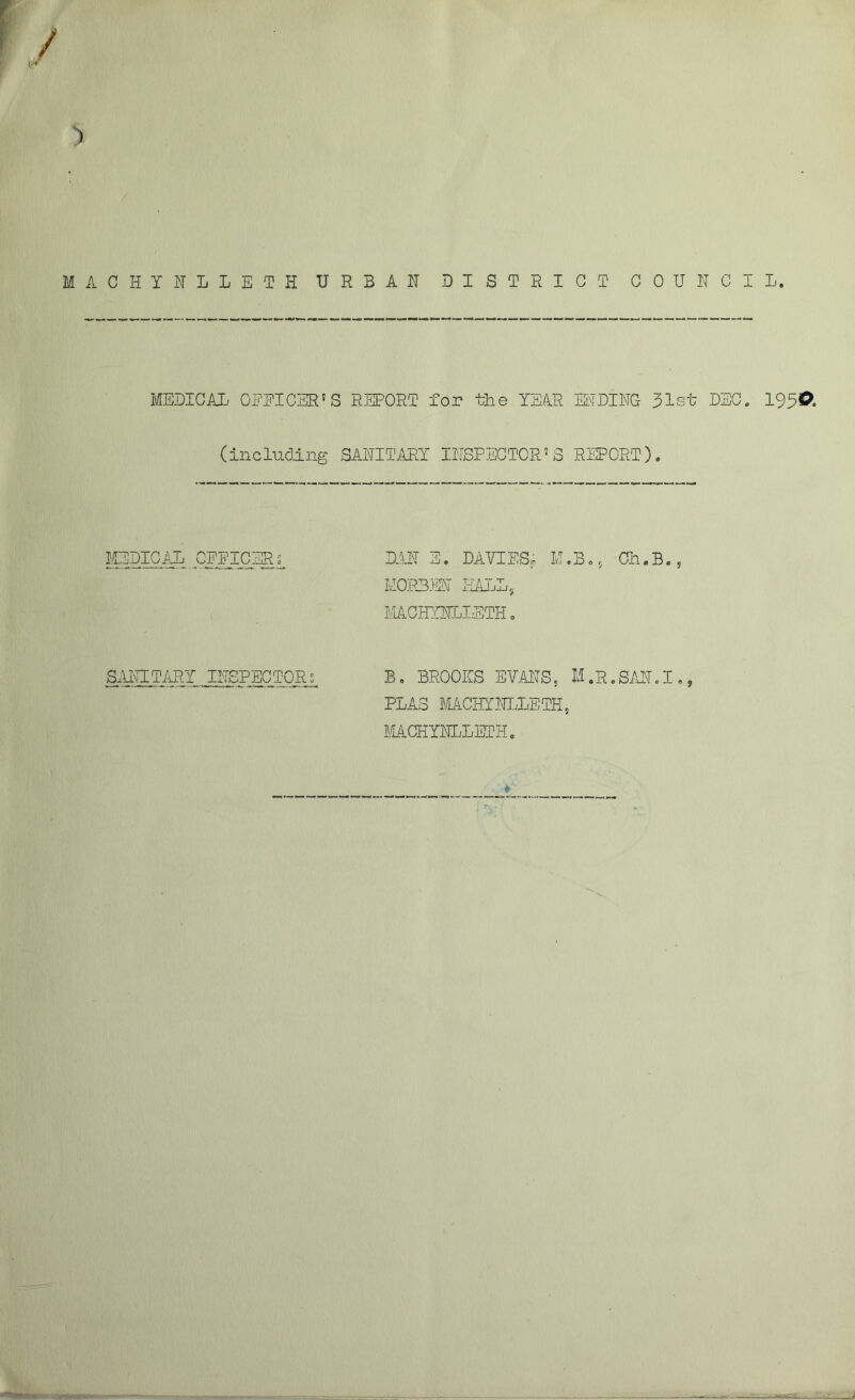 ACHYNLLETH URBAN DISTRICT COUNCIL. MEDICAL OFFICER'S REPORT for tlie YEAR ENDING 31st DEC. 195©. ( including SANITARY INSPECTOR'S REPORT). MEDICAL OFFICERS DAN E. DAVIES* M.B., Gh.B., M0R3EN HALL, MCHYNLIETH. SxlNITARY INSPECTOR s B. BROOKS ETO^S, M.R.SAN.I., PLA3 MACHYNLLETH f MACHYNLLETH. >