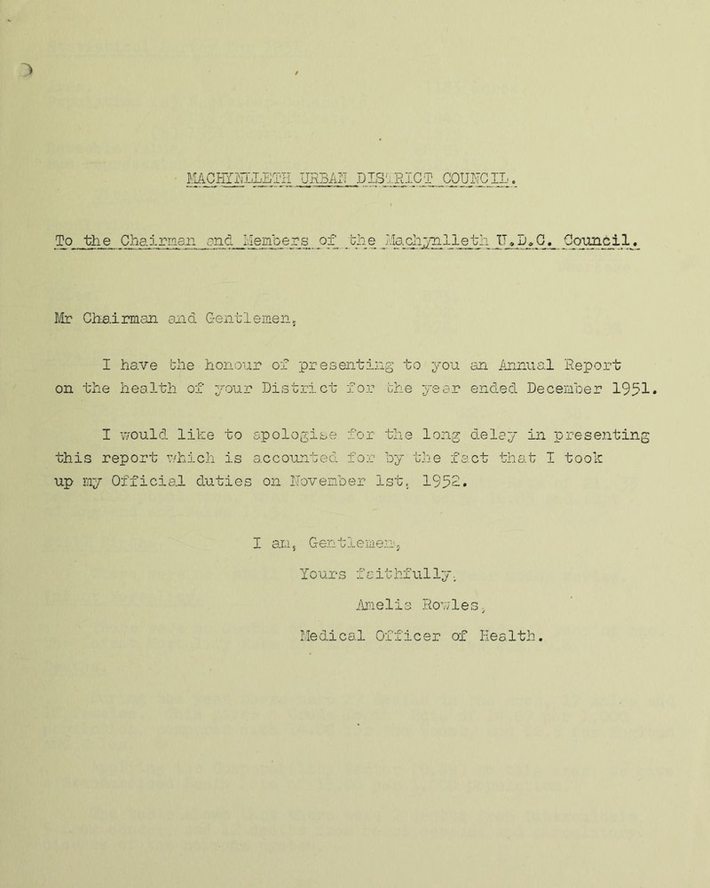 MCHThhLETH URBAN DISTRICT COUNCIL. To the Chairman and Members of the Jiachj-nlleth UfD<,C. Council« Mr Chairman and Gentlemen, I have the honour of presenting to you an Annual Report on the health of your District for the year ended December 1951* I would like to apologise for the long delay in presenting this report which is accounted for by the fact that I took up my Official duties on November 1st, 1952. I ans Gentlemen, Yours faithfully.. Ame1is Rowles. Medical Officer of health