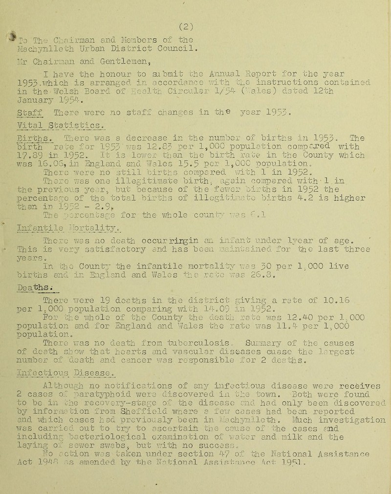 Cl:airman and Members Machynlleth Urban District (2) of the Council. Mr Chairman and Gentlemen, I have the honour to submit the Annual Report for the year 1953.which is arranged in accordance with the instructions contained in the Welsh Board of Health Circular 1/54 (Males) dated 12th January 1954. Staff There were no staff changes in the year 1955. Vital Statistics. Births. There was a decrease in the number of births in 1955. The birth rate for 1953' was 12.85 per 1,000 population compared with 17.89 in 1952. It is lower than the birth rate in the County which was 16.06, in England and Wales 15-5 per 1,000 population. There were no still births compared with 1 in 1952. There was one illegitimate Birth, again compared with - 1.in the previous year, but because of the fewer births in 1952 the percentage of the total births of illegitimate births 4.2 is higher than in 1952 - 2.9^ The percentage for the whole county was Infantile I-lortaliw. There was no death occur ring in an infant under lyear of age. This is very satisfactory and has been maintained for the last thre years. In births the County the infantile mortality w and in England and Wales the rate was a s 26 50 per 1,000 live Deaths. There were 19 deaths in the district giving a rate of 10.16 per 1,000 population comparing with 14.09 in 1952. For the whole of the County the death rate was 12.40 per 1,000 population and for England and Wales the rate was 11.4 per 1,000 population. There was no death from tuberculosis. Summary of the causes of death show that hearts and vascular diseases cuase the largest number of death and cancer was responsible for 2 deaths. infectious Disease. Although no notifications of any infectious disease were receives 2 cases of paratyphoid were discovered in the town. Both were found to bo in the recovery-stage of the disease and had only been discovered by information from Sheffield where a few cases had been reported and which cases had previously been in Machynlleth. Much investigation was carried out to try to ascertain the cause of the cases and including bacteriological examination of water and milk and the laying of sewer swabs, but with no success. Uo action was taken under section 47 of the National Assistance Act 1948 as amended by the Notional Assistance Act 19.41..