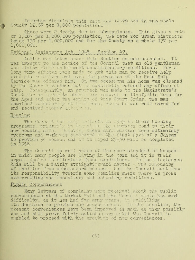 in urban districts this rabe '.vac ©.na in t.ho whole County 12.57 per 1,000 pop^la+ri on. There were 2 deaths due to tuberculosis. This gives a rate of 1,087 per 1,000,000 population, the rate for urban districts being 170 per 1,000,000 and for the County as a whole 177 per 1,000, 000 . ' national. Assistance Act, 194-8. Section 47. Action was taken under this Section on one occasion. It was brought to the notice of the Council that an old gentleman was living alone under most unsatisfactory conditions. For a long time efforts were made to get this man to receive help from his relatives and even the provision of the Home Help Service was offered him. On two occasions his home was cleaned by the Oouro- X workmen bat X3 constantly refused any offers of help. Consequently. an approach was made to the Magistrate’s Court for ai orf r to obte: n his removal to Llanfyllin Home for the Aged and atter the expiry of this Court Order, the man remained voluntarily at tm ? home; where he was well cared for and received proper rn Kor^sing The Council har! m.xy backs in Z.955 in their housing programme, primairif p in 1gar I to the a pproach road to their new housing site. Tl-.vvevoj these difficulties were ultimately overcome ana w>.rk was commenced on the first part of a Scheme to provide 94- houses and 1: is hoped 25--30 will be completed in 19360 The Council is well aware of the poor standard of houses in which many people are living in the town and it is their urgent desire to alleviate these conditions. In most instances this will be a fairly straightforward matter • the rehousing of families from substandard houses - but the Council must face its responsibility towards some families where there is gross overcrowding and insanitary and unhealthy conditions. Public Conveniences Many letters of complaint were received about the public conveniences at the Market Hal. 1 and the Council again had much difficulty, as it has had for many yearsin fulfilling its decision to provide new conveniences» In the meantime, the present conveniences have been improved as much as they possibly can and will prove fairly satisfactory until the Council is enabled to proceed with the erection of new conveniences.