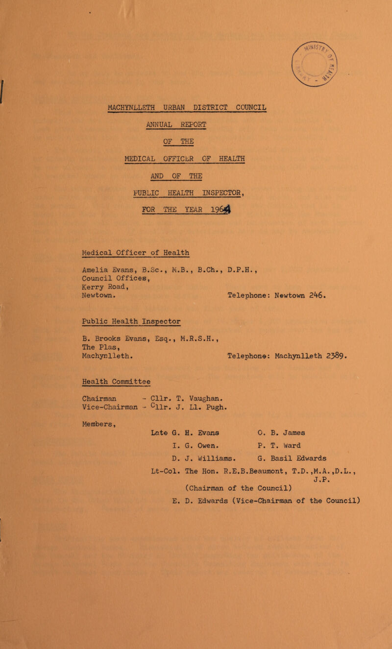 MACHYNLLETH UNBAN DISTRICT COUNCIL ANNUAL REPORT OF THE MEDICAL OFFICER OF HEALTH AND OF THE PUBLIC HEALTH INSPECTOR, FOR THE YEAR 196^ Medical Officer of Health Amelia Evans, B.Sc., M.B., B.Ch., D.P.H., Council Offices, Kerry Road, Newtown. Telephone: Newtown 246. Public Health Inspector B. Brooks Evans, Esq., M.R.S.H., The Plas, Machynlleth. Telephone: Machynlleth 23^9. Health Committee Chairman - Cllr. T. Vaughan. Vice-Chairman - cllr. J. LI. Pugh. Members, Late G. I. D. Lt-Col. E. H. Evans G. Owen. J. Williams. O. B. James P. T. Ward G. Basil Edwards The Hon. R.E.B.Beaumont, T.D.,M.A.,D.L., J.P. (Chairman of the Council) D. Edwards (Vice-Chairman of the Council)