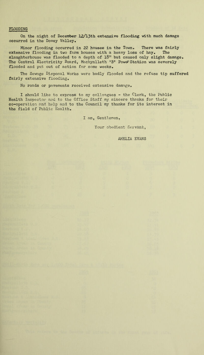 FLOODING On the night of December 12/l3th. extensive flooding with much damage occurred in the Dovey Valley, Minor flooding occurred in 22 houses in the Town. There was fairly extensive flooding in two farm houses with a heavy loss of hay. The slaughterhouse was flooded to a depth of l8M but caused only slight damage. The Central Electricity Board, Machynlleth * B* Power Station was severely flooded and put out of action for some weeks. The Sewage Disposal Works were badly flooded and the refuse tip suffered fairly extensive flooding. No roads or pavements received extensive damage. I should like to express to my colleagues - the Clerk, the Public Health Inspector and to the Office Staff my sincere thanks for their co-operation and help and to the Council my thanks for its interest in the field of Public Health. I am, Gentlemen, Your obedient Servant, AMELIA EVANS