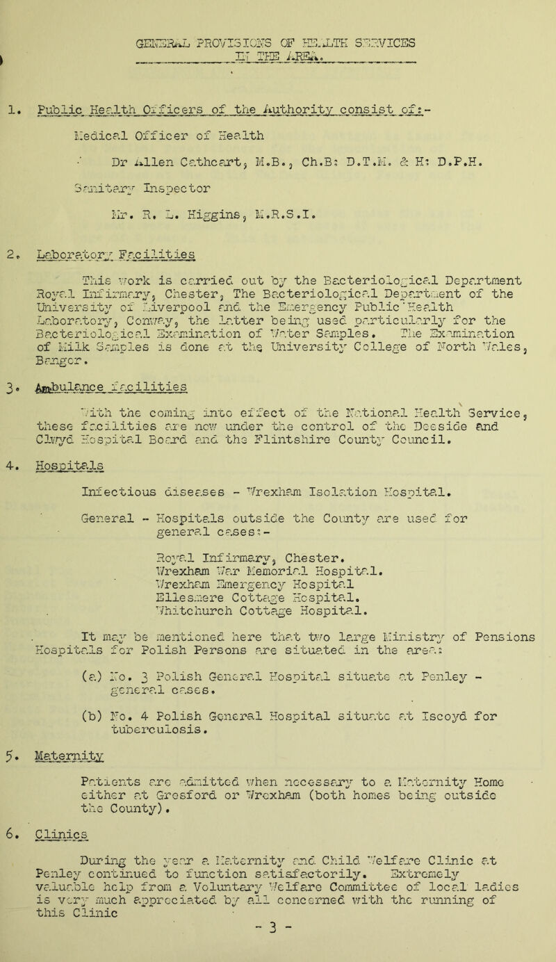 GENERA PR0VI3IQFS OF HS.'JL,TE SERVICES HT THE i*RE«' 0144 o 1 • Public Her.lth Officers of the Authority consist of;- Medical Officer of Health Dr Allen Cathcart, M.B., Ch.B; D.T.H. & H: D.P.H. Sanitary Inspector Mr. R • ij • H igg ins , M.R.S • I <> 2• Laboratory Facilities This work is carried out by the Bacteriological Department Royal Infirmaryj Chester, The Bacteriological Department of the University of Liverpool and the Emergency Public'Health Laboratory, Conway, the latter being used particularly for the Bacteriological Examination of Hater Samples* The Examination of Milk Samples is done at the University College of Forth Hales, Bangor. 3 • Ayftbulance f ac ilities Lith the coming into effect of the national Health Service, these facilities are now under the control of the Deeside end Clv/yd Hospital Bo end and the Flintshire County Council. 4. Hospitals Infectious diseases - Wrexham Isolation Hospital. General - Hospitals outside the County are used for general casess- Roya1 Infirmary, Chester. Wrexham Far Memorial Hospital. V/rexham Emergency Hospital Ellesmere Cottage Hospital. Whitchurch Cottage Hospital. It may be mentioned here that two large Ministry of Pensions Hospitals for Polish Persons are situated in the areas (a) Ho. 3 Polish General Hospital situate at Penley - general cases. (b) Fo. 4 Polish General Hospital situate at Iscoyd for tuberculosis. 5. Maternity Patients are admitted when necessary to a Maternity Home either at Grosford or Y/rcxham (both homes being outside the County). 6. Clinics During the year a Maternity and Child Welfare Clinic at Penley continued to function satisfactorily. Extremely valuable help from a Voluntary Welfare Committee of local ladies is very much appreciated by all concerned with the running of this Clinic - 3 -